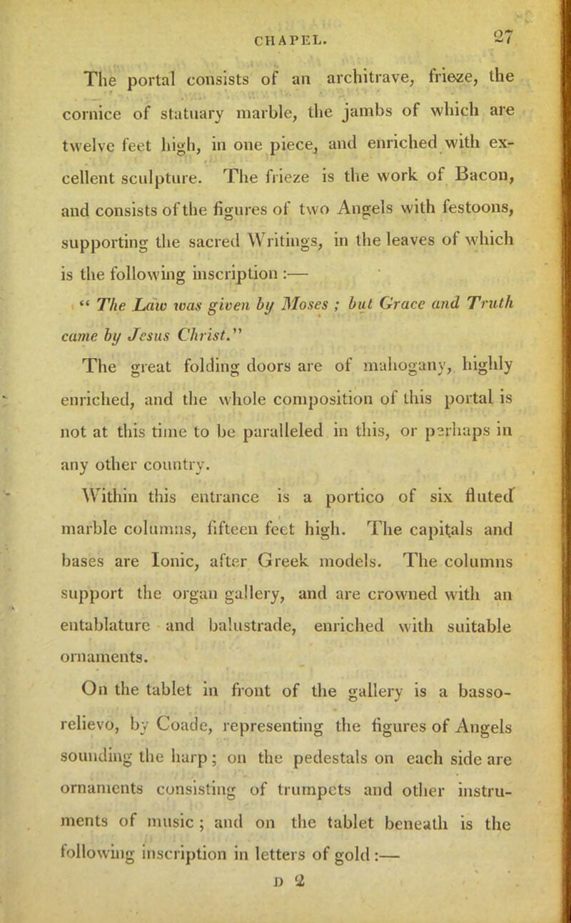 The portal consists of an architrave, frieze, the cornice of statuary marble, the jambs of which are twelve feet high, in one piece, and enriched with exr cellent sculpture. The frieze is the work of Bacon, and consists of the figures of two Angels with festoons, supporting the sacred Writings, in the leaves of which is the following inscription :—  The Law was given by Moses ; but Grace and Truth came by Jesus Christ. The great folding doors are of mahogany, highly enriched, and the whole composition of this portal is not at this time to be paralleled in this, or p?rliaps in any other country. Within this entrance is a portico of six fluted marble columns, fifteen feet high. The capitals and bases are Ionic, after Greek, models. The columns support the orgau gallery, and are crowned with an entablature and balustrade, enriched with suitable ornaments. On the tablet in front of the gallery is a basso- relievo, by Coade, representing the figures of Angels sounding the harp; on the pedestals on each side are ornaments consisting of trumpets and other instru- ments of music ; and on the tablet beneath is the following inscription in letters of gold :— J) 2