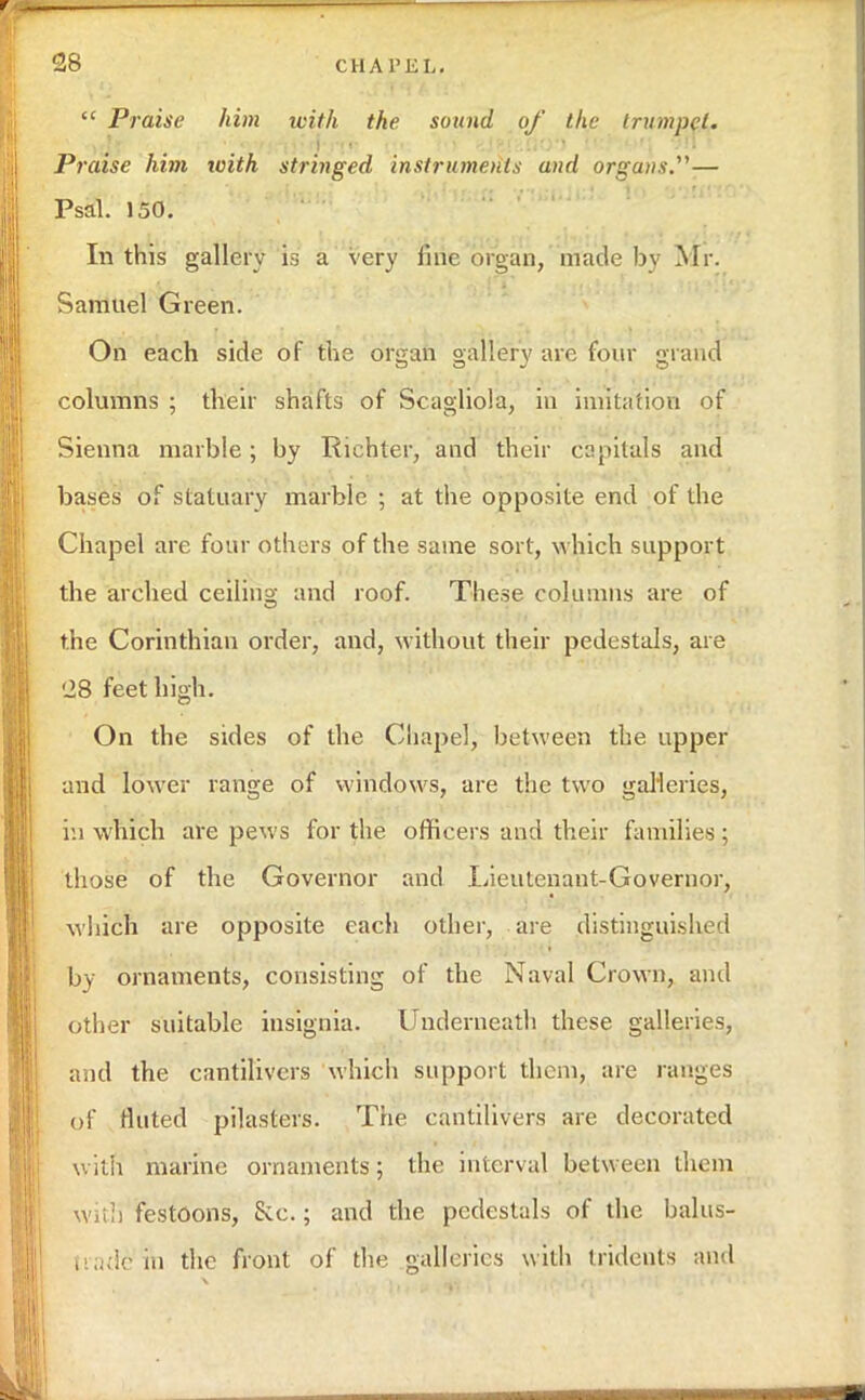  Praise him with the sound of the trumpet. Praise him with stringed instruments and organs.— Psal. 150. In this gallery is a very fine organ, made by Mr. Samuel Green. On each side of the organ gallery are four grand columns ; their shafts of Scagliola, in imitation of Sienna marble; by Richter, and their capitals and bases of statuary marble ; at the opposite end of the Chapel are four others of the same sort, which support the arched ceiling and roof. These columns are of the Corinthian order, and, without their pedestals, are '28 feet high. On the sides of the Chapel, between the upper and lower range of windows, are the two galleries, in which are pews for the officers and their families ; those of the Governor and Lieutenant-Governor, which are opposite each other, are distinguished by ornaments, consisting of the Naval Crown, and other suitable insignia. Underneath these galleries, and the cantilivcrs which support them, are ranges of fluted pilasters. The cantilivers are decorated with marine ornaments; the interval between them with festoons, &c.; and the pedestals of the balus- trade1 in the front of the galleries with tridents and