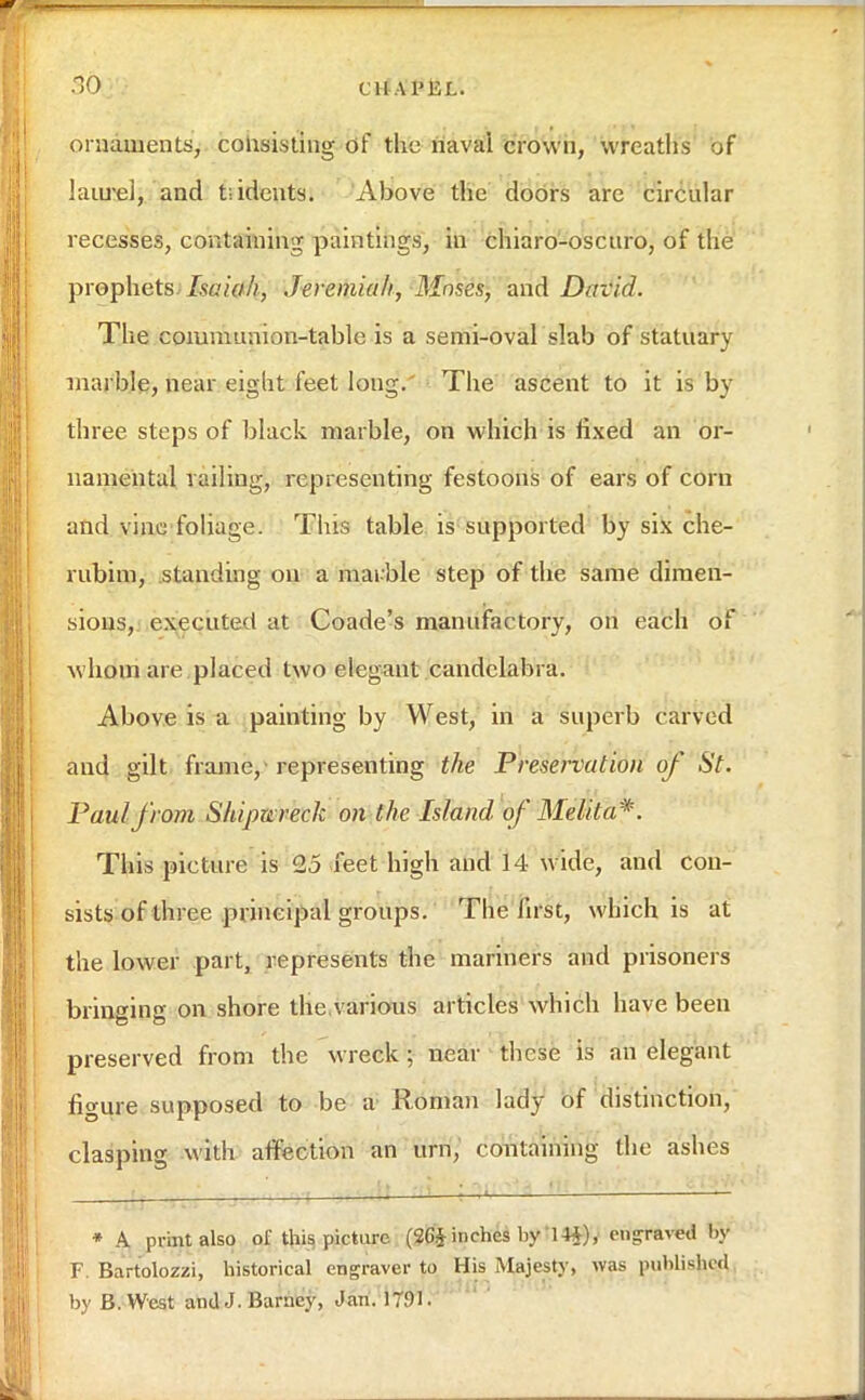 •10 CliA PEL. ornaments, consisting of the naval crown, wreaths of laurel, and t;idents. Above the doors are circular recesses, containing paintings, in chiaro-oscuro, of the prophets Isaiah, Jeremiah, Mnses, and David. The communion-table is a semi-oval slab of statuary marble, near eigbt feet long. The ascent to it is by three steps of black marble, on which is fixed an or- namental vailing, representing festoons of ears of corn and vine foliage. Tins table is supported by six che- rubim, standing on a mai ble step of the same dimen- sions, executed at Coade's manufactory, on each of whom are placed two elegant candelabra. Above is a painting by West, in a superb carved and gilt frame,-representing the Preservation of St. Paul from Shipwreck on the Island of Me lit a*. This picture is 25 feet high and 14 wide, and con- sists of three principal groups. The first, which is at the lower part, represents the mariners and prisoners bringing on shore the various articles which have been preserved from the wreck; near these is an elegant figure supposed to be a Roman lady of distinction, clasping with affection an urn, containing the ashes * A print also of this picture (26§ inches by 14$), engraved by F. Bartolozzi, historical engraver to His Majesty, was published by B.West and J. Barney, Jan. 17.01.