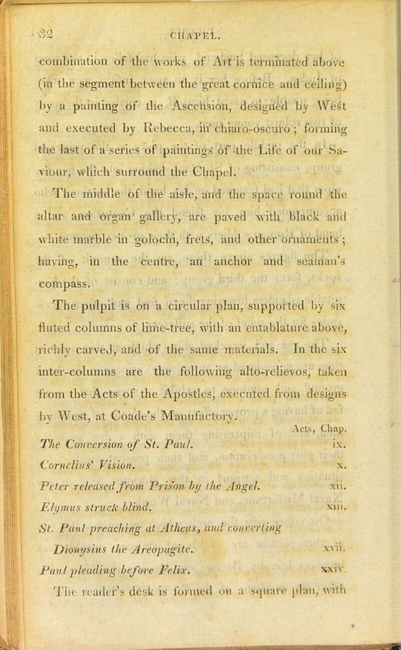 fllAPEL. combination of the works of Art is terminated above (in the segment between the great cornice and ceiling) by a painting of' the Ascension, designed by West and executed by Rebecca, in cliiaro-oseuro ; forming the last of a series of paintings' of the Life of our Sa- viour, which surround the Chapel. The middle of the aisle, and the space round the altar and organ gallery, are paved with black and white marble in golochi, frets, and other ornaments ; having, in the centre, an anchor and seaman's compass. The pulpit is on a circular plan, supported by six fluted columns of lime-tree, w:ith an entablature above, richly carved, and of the same materials. In the six inter-columns are the following alto-relievos, taken from the Acts of the Apostles, executed from designs by West, at Coade's Manufactory. Acts, Chap. The Conversion of St. Paul. ix. Cornelius* Vision. \. Peter releuscd from Pris'on by the Angel, xii. Elymus struck Wind. St. Paul preaching at Alliens, and converging Dioni/siiis the Areopagitc. xvlfc Paul pleading before Felix. xa'v The reader's desk is formed on a square plan, with
