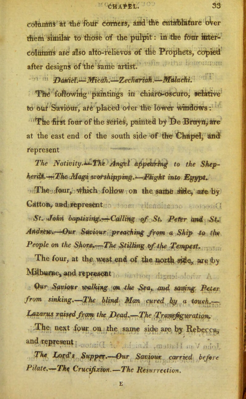 cotamns at the four comers, and the entablufore bW them similar to those of the pulpit: in the fotrr hrter- coittmris are also alto-relievos of the Prophets, copied after designs of the same artist. Daniel—Micdh.—Zechariah.—Mulaehi. The flowing paintings in chiaro-oscuro, relative to our Saviour, are placed oVer the lower windows: The first four of the series, painted by Be Bnrynyate at the east end of the south side of the Chapel^ and represent —w*- ■ The Nativity.^The Anget appearing to the Shep- kerdi.-^iTke.Mag(i worshipping.—Pkght into Egypt. The four, which follow on the same ittle, a*e by Carton, and; represent St. John baptizing.*—Calling of St. Peter and St. Attdnewt*—Our Saviour preaching from a Ship to the People on the Shore.—The Stilting of the Tempest. The four, at the west end of the oorth sjde, are 4>y Mflbwrne, and represent Our Saviour usilking on tlte Sea* and saving Peter from sinking.—The blind Man cured by a touch.— Lazarus raised from the Dead.—The Tran$figvrratiQn^ The next four on the same side are by Rebecc*, and represent The Lord's Supper.—Our Saviotor carried before Pilate.—The Crucifixion.—The Resurrection.