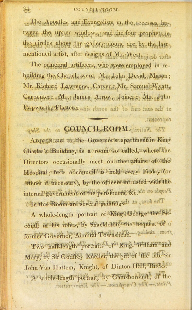 w^SnAfiWiflfift ^f&angS&fc '^s^m^ma^ tw^eu the upper and .the four prophe^ aift^jrcles above the gallery;,(Jp^ are, by %Jatf- mentioned artist, after designs of Mr. West. The principal artificers, who were employed in re- building the.Chapel, were, Mi, John Deval, Mason; Mr. Richard La.wrence, Carver Mr. Samuel Wy att, Carpenter; Mr. James Arrow, Joiner; Mr,sJ^in ^^kt&tyftetW' b itftooa od: :o 'tens )ud ad: it -v COUNCIL-ROOM Adjoining to the Governor's apartmenWin-King Charles's Building, is a room so called, where the Directors occasionally meet on the affairs of 'the Hospital ; ftfeSe ^council is • held every Friday, (or d^erfeY if necessary), by the'officers intrusted wWtf^he internal*^%mtto1F#fe^ * If. this Room are several paintings:-1 A whole-length portrait of King George the Sp- cbnty vS«m rbbesy -by SKadkleTHJ^Hflle^^tllsf^ a Two haTf-len^th^portraits' v-of,s King- WHIiarrPhhd Mary^Sir Gtfdtfcy Knellerf thFgift of the Infer John Van Hattem,' Knight, of Dinton-rffflrWBBRfe • A whole-length portrait, by GamsWough. of the