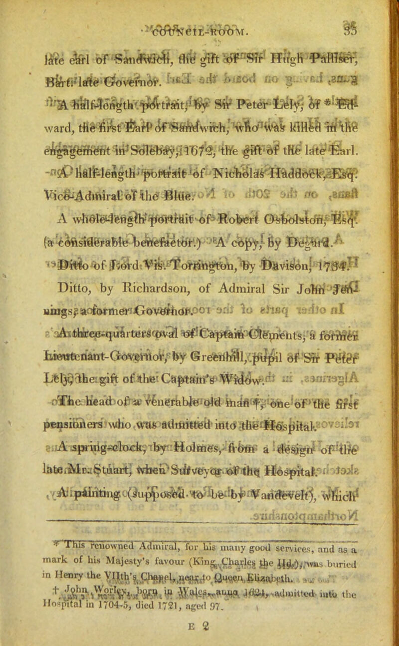 late etfrl of •SandWfcti, the gift of  Sir Hugh' PdtfflS^, ^*1n^e^th>^-t#»t;^ S* Peter ^Iy,: of * ward, tfi&lli^t-toof«^wrch,' Svfio1'1^ klHeo :hithe e^gHK&rt 4ii*^nasMyfqTO^ 'the m utetiLri A ' lialF-length''portrait 'of Nicholas Haddock, Esfq: yft<&&&&r&® <«*0S a* ffo <Bfisft A whdletfengte^ortrait of Robert Osbolston, lis<\. (a- coftsiderable benefactor.) A copy • by Deghifl.; Ditto, by Richardson, of Admiral Sir John 'f «lC uings^aoforihdri<j&'VE«fh<«'.ooT 3d* lo etwq w.'flo nl ^Attfeicee-quarterSWl O^CapfamClements, a former iire«tetiatit-Govei-«oV, by (Sreerih^l/.piipil of Sir Peter L*l$3heigift ofithei <^^fflr^J^Kv#>dt ui .zsnmglA oTfce hVad ofra^enerabteoW inafl-f^oTne'of''ffie first pensioners who .was admitted into tlfe-l&fepital. A jpjirig-^lock, by Holmes, fi6m' a -design' of tlrfe latei-Mr^Stuartj vviien'SiifvCYQ* ^lh«i Hospital ,y:Ahpifoting;.(iup^ ^hich' . snd~.no 1 q aituflto H * 'ihis rciiowneJXdiniiul, forliirnfa~y~good service*, and asa mark of his Majesty's favour (Kin^Chajleg &e J4^,,-wis buried in Henry the yi|th;?. Oif*cl,,R«^4o Qu^n.SliatajeXh. ,,: ^S^*^!! •iV^e^au^. J«i4r,admitted, iutb the Hospital in 1704-5, died 1721, aged 97. |