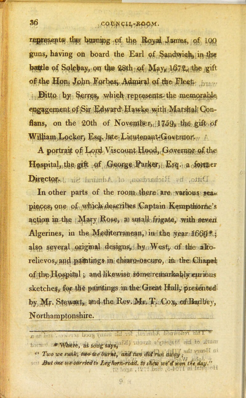 r£jw«&e(its! thj* boning of the Rqyai James, of 1QQ guns, having on board the Earl of $andvri^ b the ba^le of Sqlebay, o« the 28th of May, 167 blithe .gift of the Hon* ^phrv F-orbe^, Adjniral of, the Fleet, Ditto by Serres, which represents^ the memorable engagement of Sir Ed\vard Hawke. with Matsh&)iQ?n- flans, on the 20th of Noyerrfb^r^.^^^ th6 .gift of William Locker, Esq. late LieutenantHGovfernor. A portraijt of Lord Viscount H*?od,, Governor of, the Hospitalj^hp.gfft qf Qieprgf ^^i E^-' ao^er IJirectox-. >>,-. [mimbA to .....>;.>.-;j:;..:.'- . tiiQ In other parts of the roomx.there are, various pea* pieces, one of vtfhjcfc describes Captain Keinptbtorne's action in the Mary Rose, a; small frigate, with seweri Algerines, in the Mediterranean, in the year 1660 also several original designs, by West,, of the iilto- relievos, apd pamtings in chittfOrOBcuro, in. the Gliapel of the Hospital; and likewise someiremarJoablyiefiriDus sketches^ for- th$ pointings in the: Great Hall, presented by Mr. Stewart,,, amdthe. Rev. Mr. T. Cos^afdiaribey, Northamptonshire. 7 ' :.. ! I ' ~~ ' ^  TwowenMk, iwtiVe lmrki, and two did run away. But cott' v/«' 'o«rrkdtb Ltglivrn-rodd. to stidvi we'd won , .W Uv$r. ,!Vr! wffi .• -lOTf ni IfiW Ml