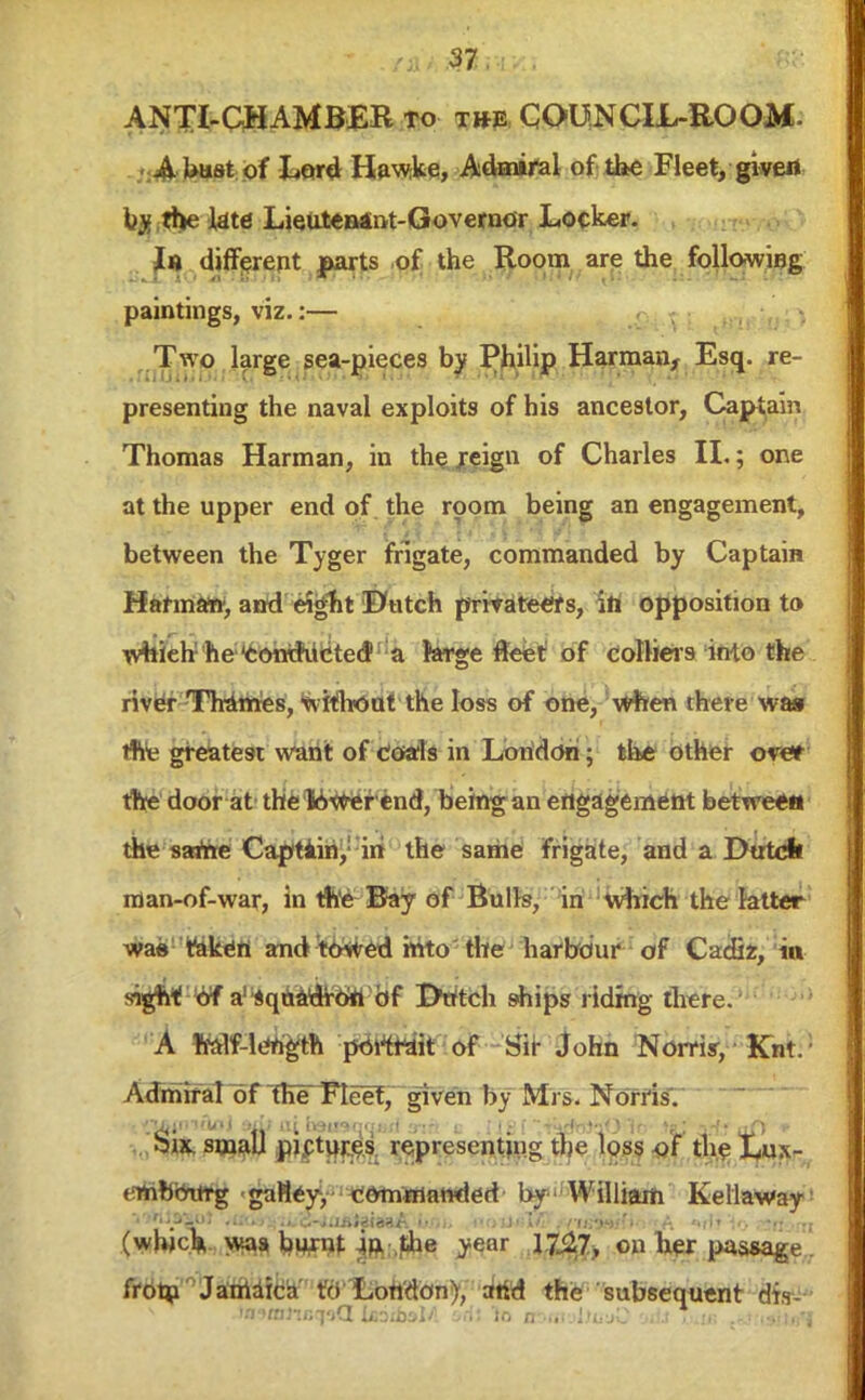 ANTI-CHAMBER to t»e COUNCIL-ROOM- A bust of Lord Hawke, Admiral of the Fleet, givert by fhe late LieuteBant-Govemor Locker. In different parts of the Room are the following paintings, viz.:— Two large sea-pieces by Philip Harman, Esq. re- presenting the naval exploits of his ancestor, Captain Thomas Harman, in thc jeign of Charles II.; one at the upper end of the room being an engagement, between the Tyger frigate, commanded by Captain Haf maw, and eight Dutch privateers, in opposition to whieb he 'Conducted a large fleet of colliers into the river Thames, without the loss of one, when there was *e greatest want of coals in London; the other over the door at the tower end, being an engagement between the same Captain, in the same frigate, and a Dutch man-of-war, in the Bay of Bulls, in which the latter was taken and towed into the harbour of Cadiz, in sigh* of a! squadron of Dutch ships riding there. A half-length portrait of Sir John Norm, Knt. Admiral of fhTFIeef, given by Mrs. Norris. Six small pictures representing tjf<? loss of the Lux- embourg gaHey, commanded by -William Kellaway (wfocV was, bu^nt ir^.the year y&y., on her passage. frota  JamaicamW Lortdon), atid the subsequent dts-