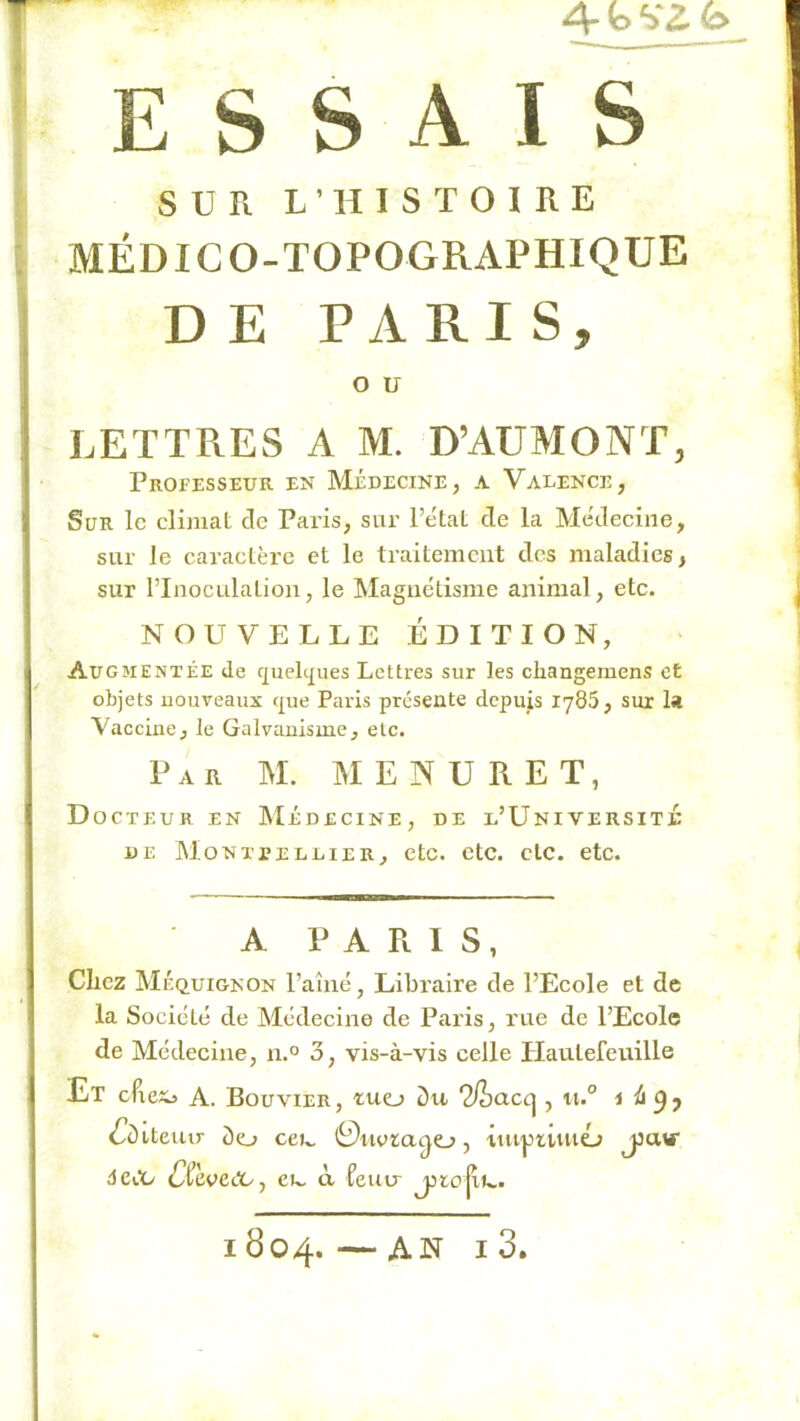 4-bVZb ESSAIS SUR L’HISTOIRE MÉDICO-TOPOGRAPHIQUE DE PARIS, O U LETTRES A M. D’AÜMONT, Professeur en Médecine, a Valence, Sur le climat de Paris, sur l’etat de la Médeeine, sur le caractère et le traitement des maladies, sur l’Inoculation, le Magnétisme animal, etc. NOUVELLE ÉDITION, Augmentée de c]ueli|ues Lettres sur les cliangemens et objets uouveaux c{ue Paris présente depuis lySS, sur la Vaccine, le Galvanisme, etc. Par M. IM E N U R E T, D OCTEUR EN IMÉDECINE, DE l’U NI VE RS IT JC DE Montpellier, etc. etc. etc. etc. A PARIS, Chez Méquignon l’ahié, Libraire de l’Ecole et de la Société de Médecine de Paris, rue de l’Ecole de Médecine, n.° 3, vis-à-vis celle Hautefeuille Et eftexj A. Bouvier, tuo ‘2fho.cc^, ii.° i (^Iditeiur <lo ce»^ 0iiota^o, 'iiu'pumo âcCü CCeve<X/y eu. à îenu jjto jii»,.