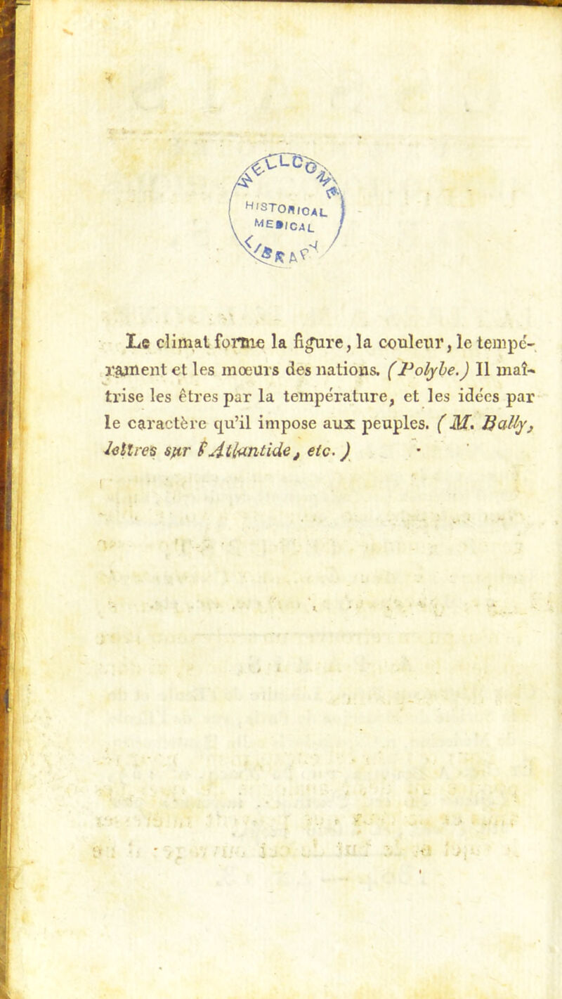 ■i H/STONioau Le climat forme la figure, la couleur, le tempe- l'^nent et les mœurs des nations. (l^ofyhe.) Il maî- V trise les êtres par la température, et les idées par le caractère qu’il impose aux peuples. (M. BdJly, lettres sftr f Atlantide, etc. ) î > r if..-