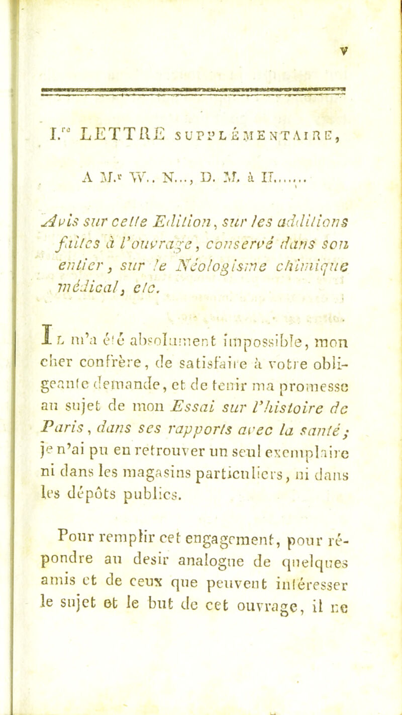 I/ LETTRE supplémentaire, A a~v.. n..., d. :j, a it....... lAuis sur celle Edilion^ sur les addilians filles tz Vouçra:^-e, conservé dans son entier, sur !e Néologisme dnmiquG médical J clc. I L m’a absoLiraent impossible, mon cher confrère, de satisfaire à votre obli- gcanle demande, et de tenir ma promesse an sujet de mon Essai sur Vhisioire de Paris, dans ses rapports avec la santé ; je n’ai pu en retrouver un seul exemplaire ni dans les magasins particnlicrs, ni dans les dépôts publics. Pour remplir cet engagement, pour ré- pondre au désir analogue de quelques amis et de ceux que peuvent inléresser le sujet et le but de cet ouvrage, il ne