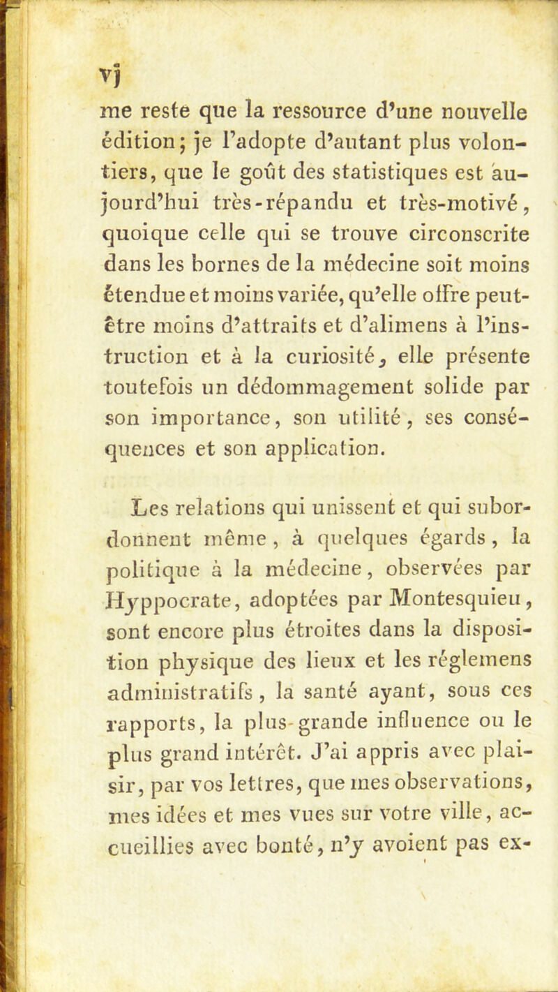 V} me reste que la ressource d’une nouvelle édition ; je l’adopte d’autant plus volon- tiers, que le goijt des statistiques est au- jourd’hui très-répandu et très-motivé, quoique celle qui se trouve circonscrite dans les bornes de la médecine soit moins étendue et moins variée, qu’elle olFre peut- être moins d’attraits et d’alimens à l’ins- truction et à Ja curiosité J elle présente toutefois un dédommagement solide par son importance, son utilité, ses consé- quences et son application. Les relations qui unissent et qui subor- donnent même , à quelques égards , la politique à la médecine, observées par Hyppocrate, adoptées par Montesquieu, sont encore plus étroites dans la disposi- tion physique des lieux et les réglemens administratifs, la santé ayant, sous ces rapports, la plus-grande influence ou le plus grand intérêt. J’ai appris avec plai- sir, par vos lettres, que mes observations, mes idées et mes vues sur votre ville, ac- cueillies avec bonté, n’y avoient pas ex- I