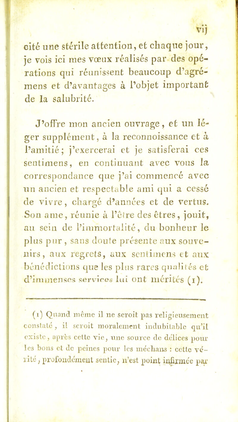 VI) cité une stérile attention, et chaque jour, je vois ici mes vœux réalisés par des opé- rations qui réunissent beaucoup d’agré- mens et d’avantages à l’objet important de la salubrité. J’offre mon ancien ouvrage, et un lé- ger supplément, à la reconnoissance et à l’amitié; j’exercerai et je satisferai ces sentimens, en continuant avec vous la correspondance que j’ai commencé avec un ancien et respectable ami qui a cessé de vivre, chargé d’années et de vertus. Son a me, réunie à l’étre des êtres, jouit, au sein de l’iinmortaiité, du bonheur le plus pur , sans doute présente aux souve- nirs , aux regrets, aux sentimens et aux bénédictions epie les plus rares qmdii és et d’imiuenses «ervires lui ont mérités (i). (i) Quand mêjnc il ne seroit pas religieusement conslalé , il seroit moralement indubitable qu’il existe, apres celte vie, nne source de délices pour les bous et de peines pour les mécliaiis : cette vc- lité ; profondcmeul sentie, n’est point inürme'e paa.'