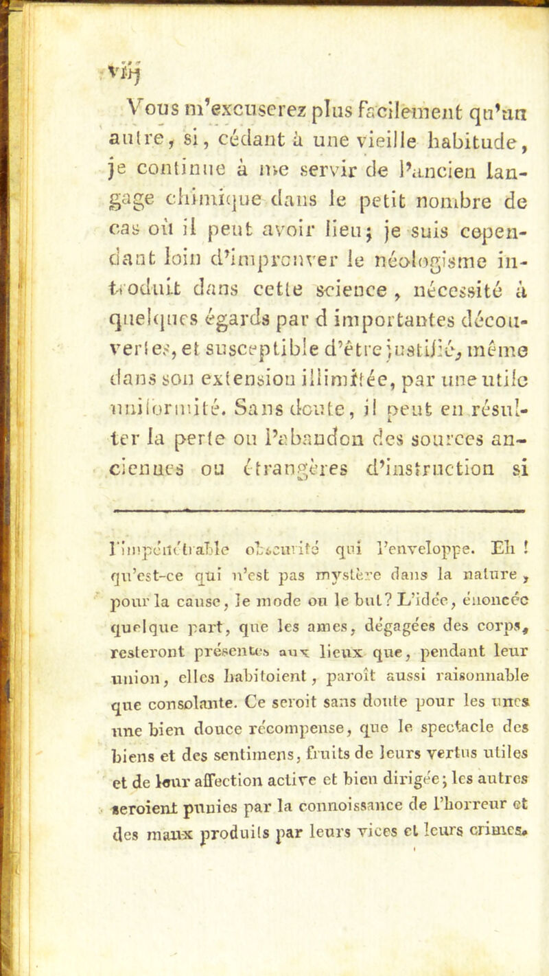 Vous m’excuserez plus fscilement qu’un autre, si, cédant à une vieille habitude, je continue à me servir de l’ancien lan- gage chimicjue dans le petit nombre de cas où il peut avoir lieuj je suis cepen- dant loin d’iniprcnver le néologisme in- ti odiiit dans cette science , nécessité à qnehjnes égards par d importantes décou- vertes, et susceptible d’être iustilié^ même dans son extension illimitée, par une utile imÜoriuité. Sans doute, i! peut en résul- ter la perte ou l’abandon des sources an- ciennes ou étrangères d’instruction si l'!mpciî('li aT)îe o];6Cuvit3 qui l’enveloppe. Eli ! qu’cst-ce qtii n’est pas m3’’stèi’e clans la nature , pour la cause, le mode ou le but? L’idc'e, énoncée cjuelque part, que les âmes, dégagées des corps, resteront présenUis auv lieux que, pendant leur union, elles Iiabitoient, paroît aussi raisonnable que consolante. Ce seroit sans doute pour les unes nne bien douce récompense, que le. spectacle des biens et des sentimens, fruits de leurs vertus utiles et de leur affection active et bien dirigée; les autres seroient punies par la connoissance de Tborreur et des maivx produits par leurs vices et leurs crimes#