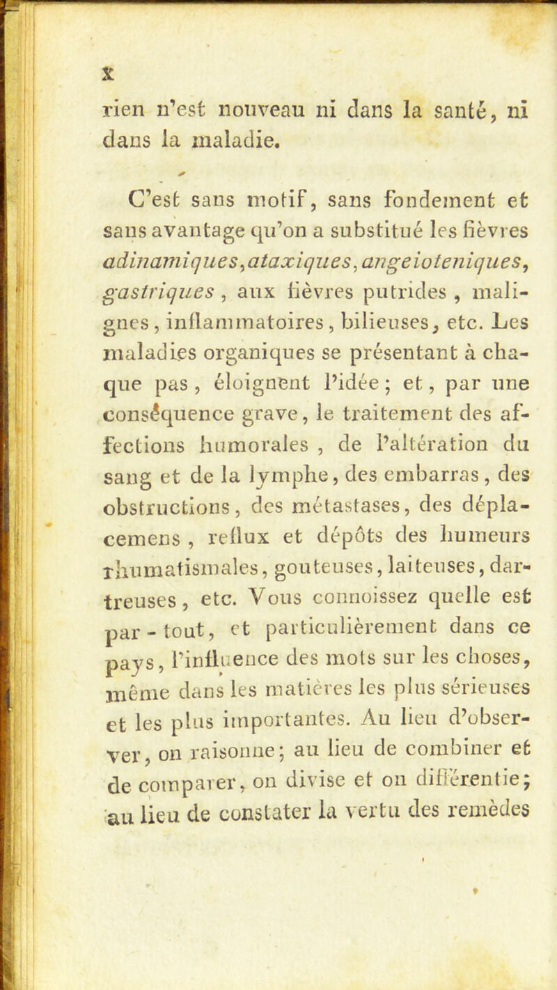 rien n’est nouveau ni dans la santé, ni dans la maladie. C’est sans motif, sans fondement et sans avantage qu’on a substitué les fièvres admamîques ^ataxiques ^angeioteniques, gastriques , aux fièvres putrides , mali- gnes , inflammatoires, bilieuses, etc. Les maladies organiques se présentant à cha- que pas , éloignent l’idée ; et, par une conséquence grave, le traitement des af- fections humorales , de l’altération du sang et de la lymphe, des embarras, des obstructions, des métastases, des dépla- cemens , reflux et dépôts des humeurs xliumatismales, goûteuses, laiteuses, dar- treuses, etc. Vous connoissez quelle est par-tout, et particulièrement dans ce pays, l’infiaence des mots sur les choses, même dans les matières les plus sérieuses et les plus importantes. Au lieu d’obser- ver, on raisonne; au lieu de combiner et de comparer, on divise et on difiérentie; au lieu de constater lu vertu des remèdes f