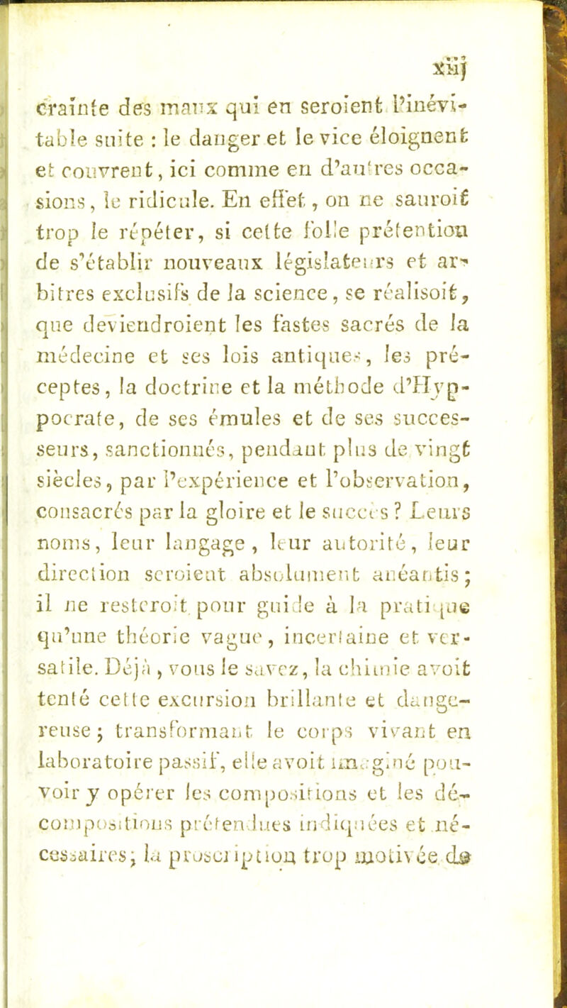 crainte des manx qui en seroient. l’inévi- table suite : le danger et le vice éloignent; et couvrent, ici comme en d’antres occa- sions, le ridicule. En effet, on ne sauroiÉ trop le répéter, si celte fol!e prétention de s’établir nouveaux législateurs et ar-^ bitres exelusiFs de la science, se réalisoit, que dev ieridroient les Fastes sacrés de la médecine et ses lois antiques, les pré- ceptes, la doctrine et la méthode d’Hyp- pocrafe, de ses émules et de ses succes- seurs, sanctionnés, pendant plus de vingt siècles, par l’expérience et l’observation, consacrés par la gloire et le succi s ? Leurs noms, leur langage, leur autorité, leur direction scroieat abstduinent anéantis; il ne resteroit ponr guide à la pratique qu’une théorie vague, inceriaine et ver- satile. Déjà ) vous le savez, la chimie avoit tenté cette excursion brillante et dange- reuse; transForniant le corps viv'^ant en laboratoire passif, elle avoit im.;giné pou- voir y opérer les compositions et les dé- compositions prétendues indiquées et né- cessaires; la pruscj ipuon trop uiotivce cü?