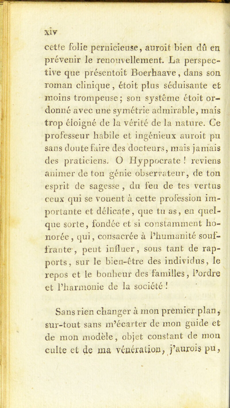 cetfe folie pernicieuse, anroil bien dii en prévenir le renouvellement. La perspec- tive que présentoit Boerhaave, dans son roman clinique, étoit plus séduisante et moins trompeuse; sou système étoit or- donné avec une symétrie admirable, mais trop éloigné de la vérité de la nature. Ce professeur habile et ingénieux auroit pu sans doute faire des docteurs, mais jamais des praticiens. O Hyppocrate ! reviens animer de tou génie observateur, de tou esprit de sagesse , du feu de tes vertus ceux qui se vouent à cette profession im- portante et délicate, que tu as, en quel- que sorte, fondée et si constamment ho- norée, qui, consacrée à l’humanité souf- frante , peut influer, sous tant de rap- ports, sur le bien-être des individus, le repos et le bonheur des familles, l’ordre et riiarmonie de la société ! Sans rien changer à mon premier plan,- sur-tout sans m’écarter de mon guide et de mon modèle, objet constant de mou culte et de ma vénération; j’aurois pu.