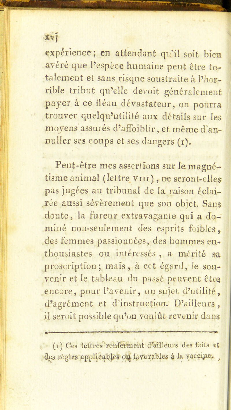 Xvj expérience; en attendant qinl soit bien avéré que l’espèce humaine peut être to- talement et sans risque soustraite à l’hor- rible tribut qu’elle devoit généralement payer à ce lléau dévastateur, on pourra trouver quelqu’utilité aux détails sur les moyens assurés d’aflbiblir, et même d’ari- nuller ses coups et ses dangers (i). Peut-être mes assertions sur le. magné- tisme animal (lettre Viii) , ne seront-clle$ pas jugées au tribunal de la raison tclai- ,rée aussi sévèrement que son objet. Sans doute, la fureur extravagante qui a do- miné non-seulement des esprits foibles, des femmes passionnées, des hommes en- thousiastes ou intéressés , a mérité sa proscription ; mais, à cet égard, le sou- venir et le tableau du passé peuvent être .encore, pour l’avenir, un sujet d’utilité, d’agrément et d’instruction. D’ailleurs, il serait possible qu’on voulût revenir dans '■■■ ‘ ' » I rm m ••• ^ (i) Ces leltres’^'renferttierit cFailteurs des faits «t des règles .applicables ôii| l^tvorables 4 ta yacsj^* .