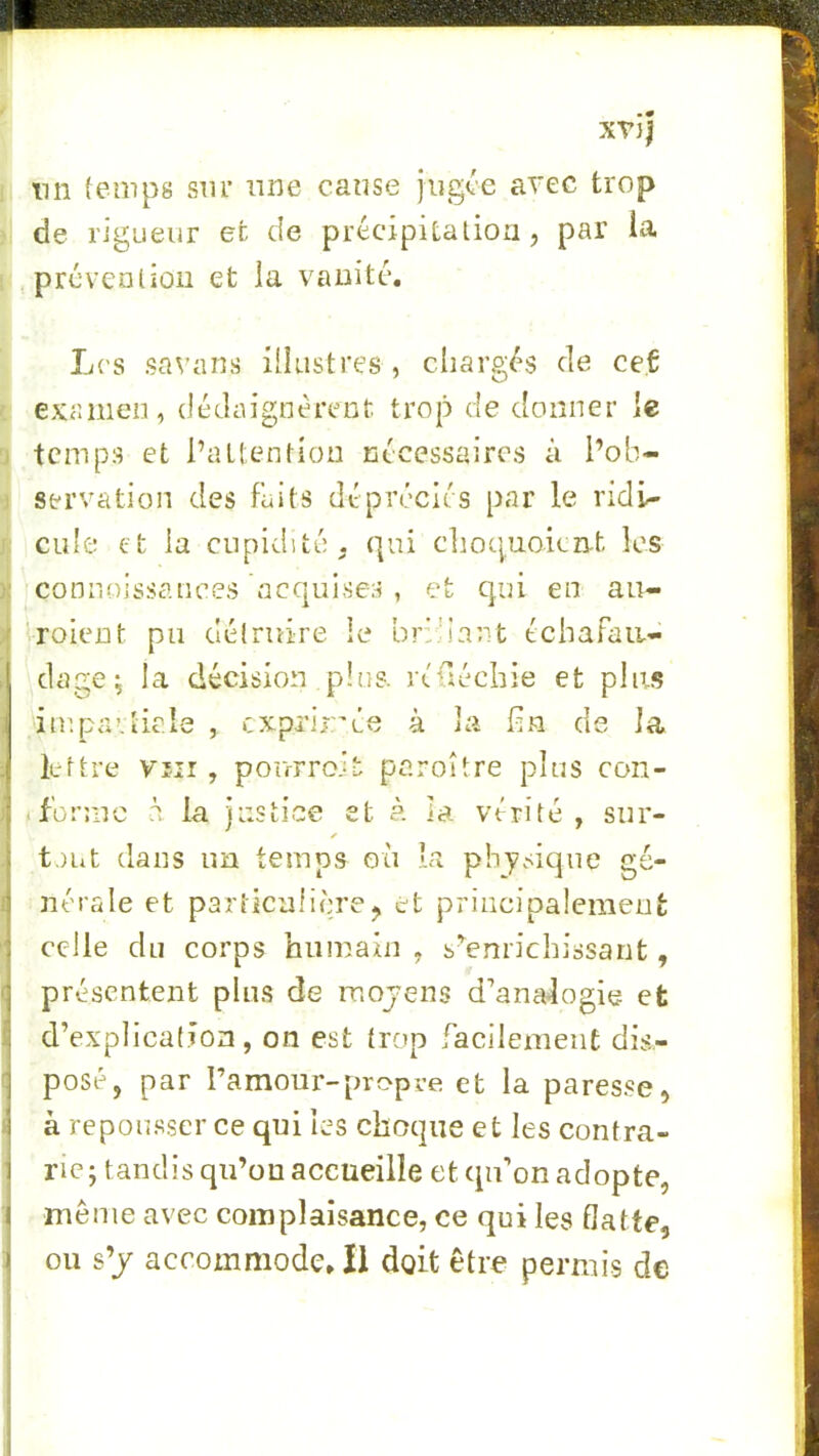 tin (einps sm* nne cause jugée avec trop de rigueur et de précipitalioii, par la prcvcoüûii et la vaiiitc. L('S savans illustres , chargés de ceC ■: examen, dédaignèrent trop de donner le J temps et l’attention nécessaires à l’ob- ) servation des faits dépréciés par le ridi- 1 cule et la cupidité, qui choquoient les ){ connoissances acquises , et qui en au- ){ 'roient pu délruire le bridant échafau- dage^ la décision plus, réüéchie et plus impavticle , cxprir'ée à la hn de la lettre Vîii, pourroit paroître plus con- iforme à la justice et à la vérité, sur- ✓ tout dans im temps où la physique gé- nérale et particulière J et priiicipalemeu celle du corps humain , s’^enrichissant, présentent plus de mojens d’analogie et d’explication, on est trop facilement dis- t posé, par ramour-propre, et la paresse, ( à repousser ce qui les choque et les contra- rie; tandis qu’ou accueille et qu’on adopte, même avec complaisance, ce qui les flatte, ou s’/ accommode» Il doit être permis de