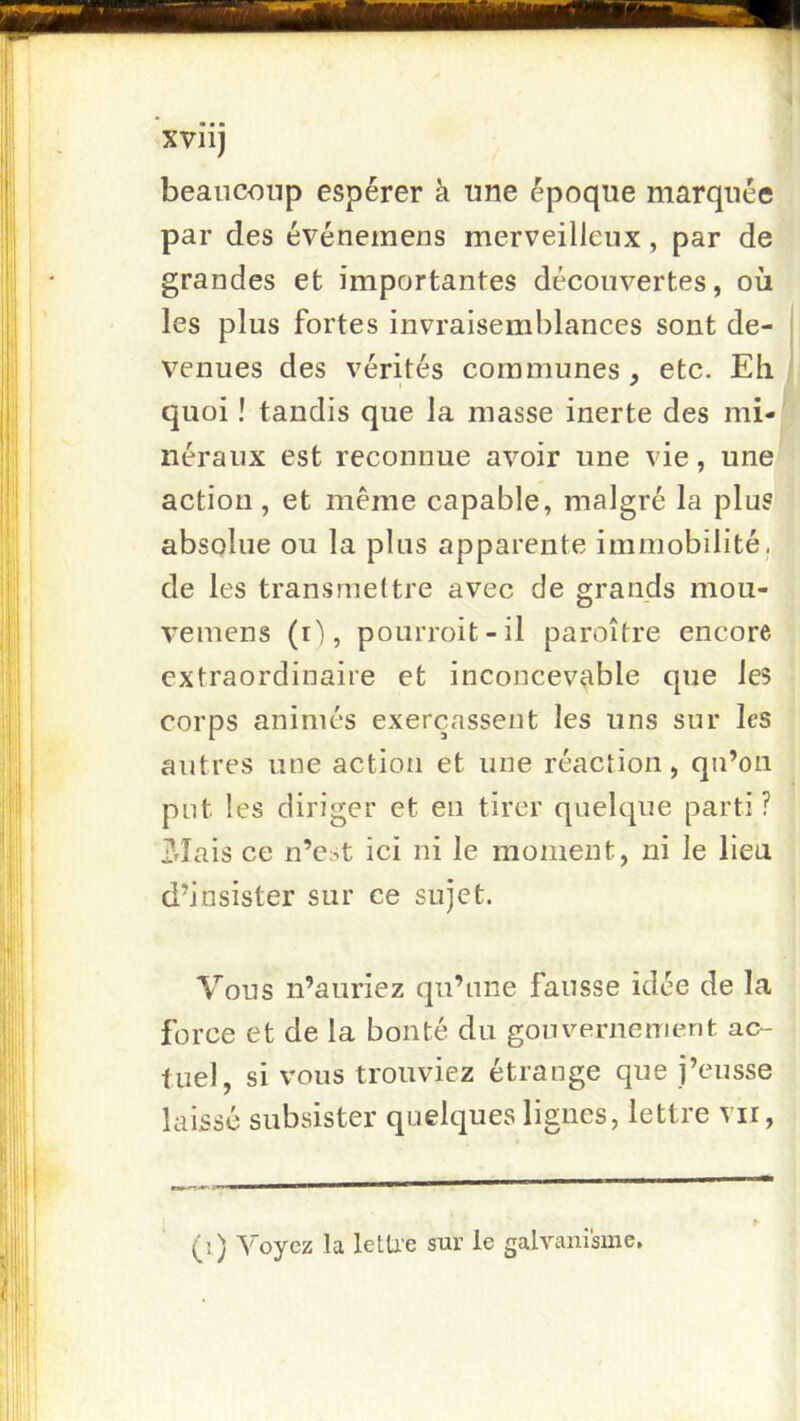 beaucoup espérer à une époque marquée par des événemens merveilleux, par de grandes et importantes découvertes, où les plus fortes invraisemblances sont de- venues des vérités communes , etc. Eh quoi ! tandis que la masse inerte des mi-| néraux est reconnue avoir une vie, une action, et même capable, malgré la plus absolue ou la plus apparente immobilité, de les transmettre avec de grands mou- vemens (i'), pourroit-il paroître encore extraordinaire et inconcevable que les corps animés exerçassent les uns sur les autres une action et une réaction, qu’on put les diriger et en tirer quelque parti ? j?fîais ce n’est ici ni le moment, ni le lieu d’insister sur ce sujet. Vous n’auriez qu’une fausse idée de la force et de la bonté du gouvernement ac- tuel, si vous trouviez étrange que j’eusse laissé subsister quelques lignes, lettre vu, (i) Voyez la letU’e sur le galvanisme.