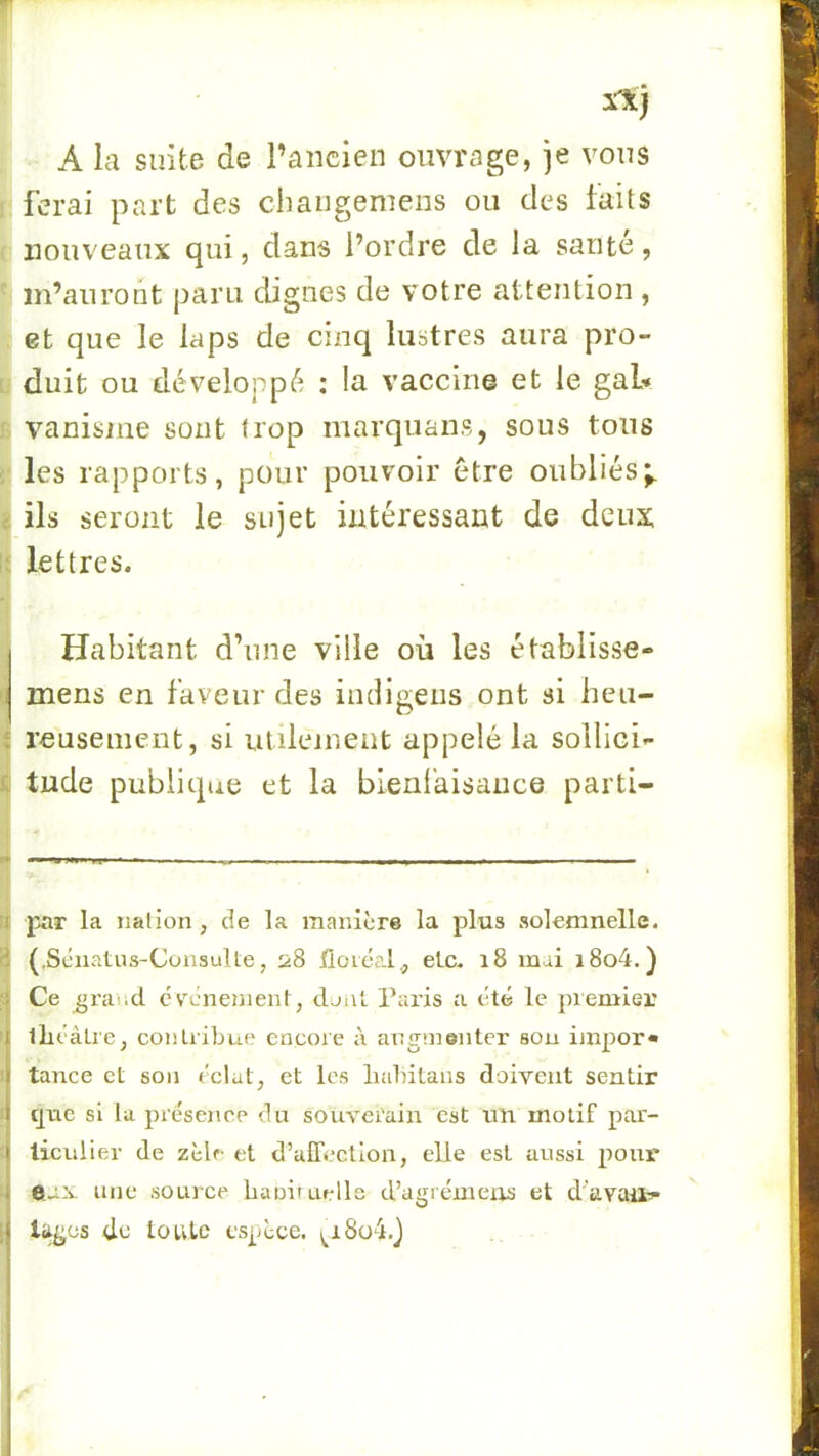 A la suite de l’ancien ouvrage, je vous ferai part des cliangemens ou des faits nouveaux qui, dans l’ordre de la santé, m’auront paru dignes de votre attention , et que le laps de cinq lustres aura pro- duit ou développé : la vaccine et le gai* vanisiiie sont trop marquans, sous tous les rapports, pour pouvoir être oubliés;, ils seront le sujet intéressant de deux lettres. Habitant d’une ville où les établisse» mens en faveur des imligeiis ont si heu- reusement, si utilement appelé la sollici- tude publique et la bienl'aisaiice parti- par la nation, de la manière la plus solemnelle. (.Sénatus-Consulte, 28 floiéal,, etc. 18 mai i8o4.) Ce gra'.d cv^cnement, dont. Paris a été le premier lliéàLie, conLiibue encore à augmenter sou impor» tance et son éclat, et les liahitans doivent sentir que si la présence du souverain est un motif par- ticulier de zèle et d’alTectlon, elle est aussi pour eax une soLU'ce baniiuells d’agrémem et d'avait- lages de toute espèce. ^i8o4.}