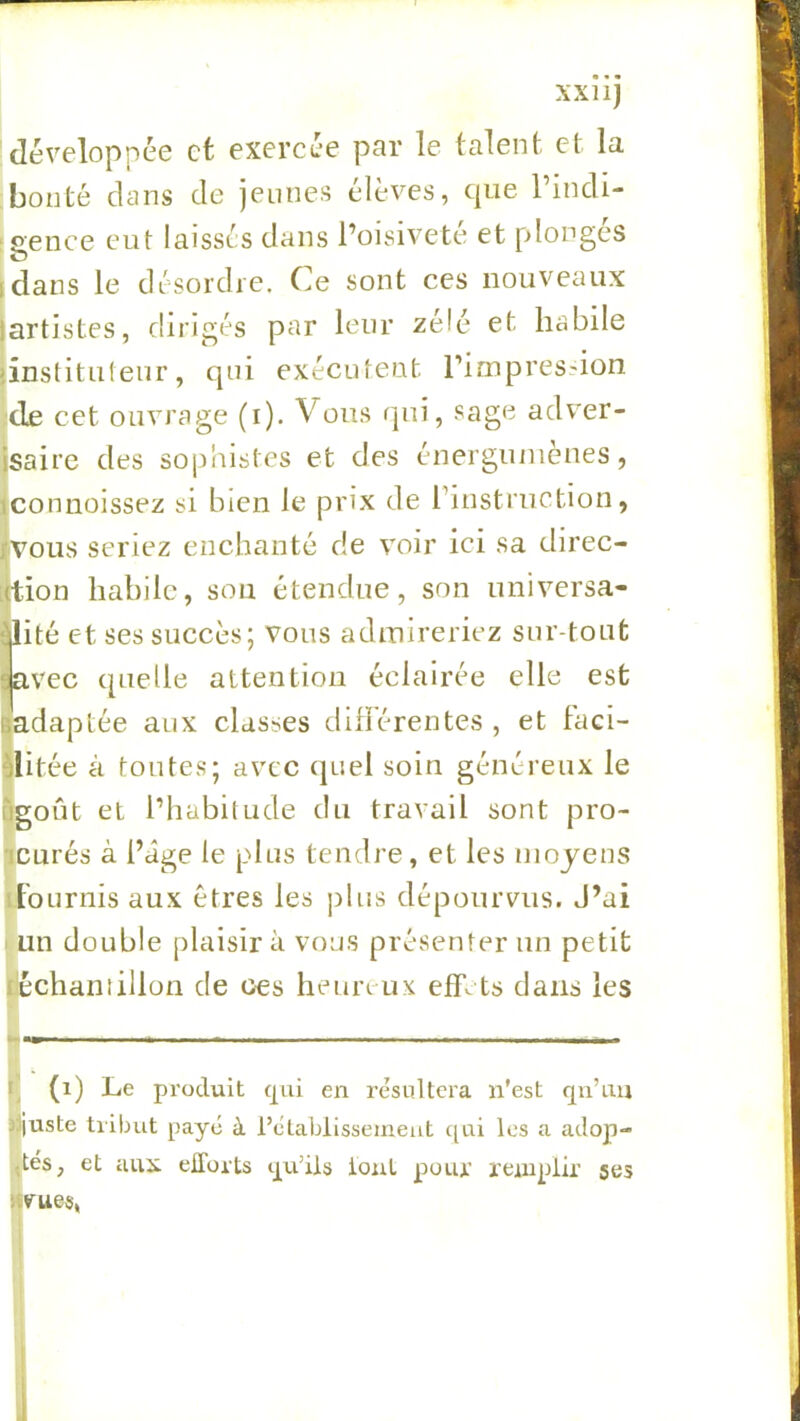 xxnj développée et exercée par le talent et la bonté dans de jeunes élèves, que l’indi- ‘Sence eut laissés dans l’oisivete et plonges 0 idans le désordre. Ce sont ces nouveaux jartistes, dirigés par leur zélé et habile jinstituleur, qui exécutent rimpres.'ion ;de cet ouvrage (i). Vous qui, sage adver- jsaire des sophistes et des énergiunèues, jconnoissez si bien le prix de riustriiction, Ivous seriez enchanté de voir ici sa direc- [tion habile, sou étendue, son universa- ilité et ses succès; vous adinireriez sur-tout lav'ec quelle attention éclairée elle est gadaptée aux classes différentes , et faci- flitée à toutes; avec cjuel soin généreux le &goût et l’habitude du travail sont pro- icurés à l’âge le plus tendre, et les iiiojeus tfournis aux êtres les plus dépourvus. J’ai 1 un double plaisir à vous présenter un petit déchantillon de ces heun ux effets dans les t] (i) Le produit qui en résultera n’est qn’im jjjuste tribut payé à l’établissement ([ui les a adop- tés, et aux efforts qu’ils iouL pour remplir ses «vues, i I I