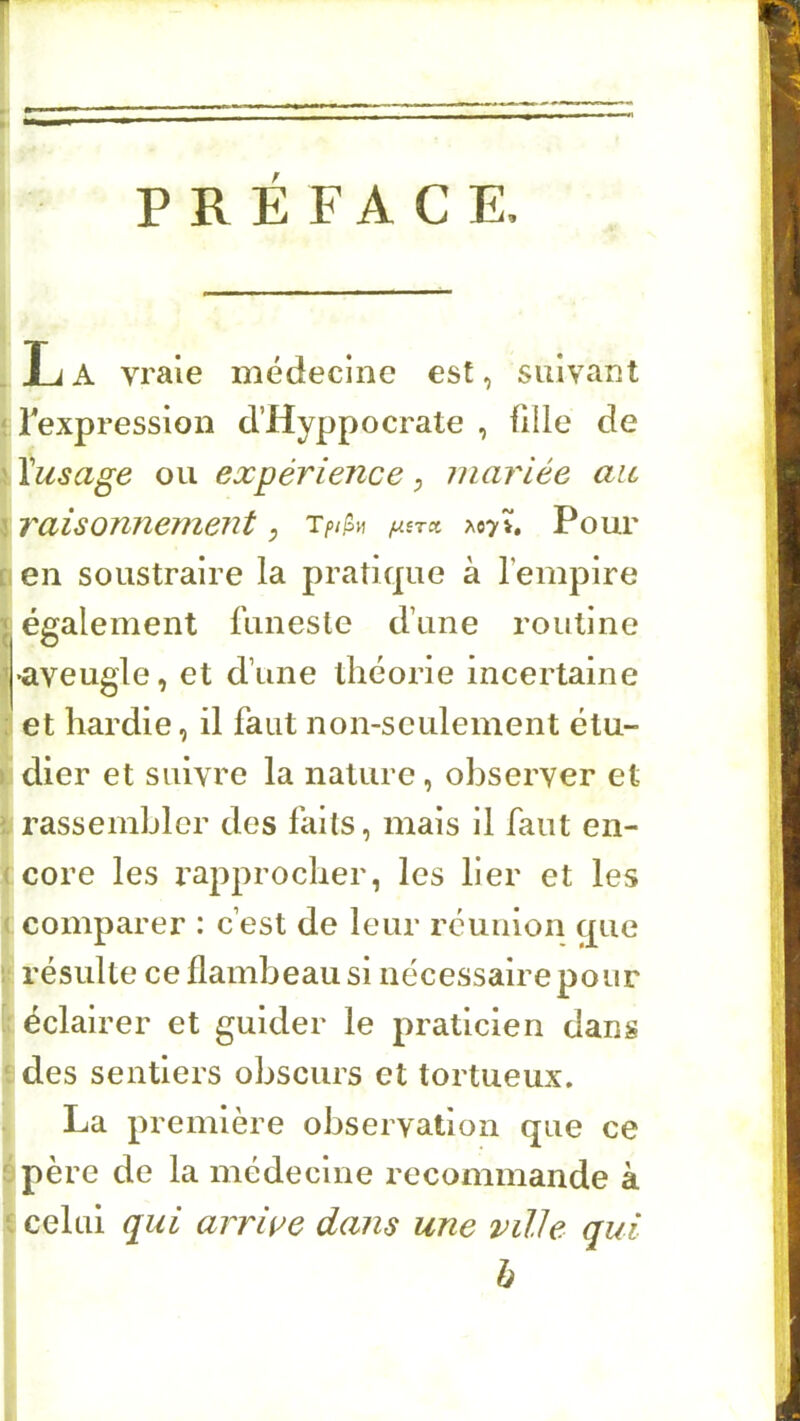 _ La vraie médecine est, suivant ‘ Texpression d’Hyppocrate , fille de ' Yusage ou expérience, mariée ait \ raisonnement ; T/>/fin ^07». Pour L en soustraire la pratique à l’empire I également funeste d’une routine '•aveugle, et d’une théorie incertaine : et hardie, il faut non-seulement étu- ) dier et suivre la nature, observer et : rassembler des faits, mais il faut en- ( core les rapprocher, les lier et les ( comparer : c’est de leur réunion que résulte ce flambeau si nécessaire pour éclairer et guider le praticien dans des sentiers obscurs et tortueux. La première observation que ce ^ père de la médecine recommande à celui qui arriue dans une ville qui h