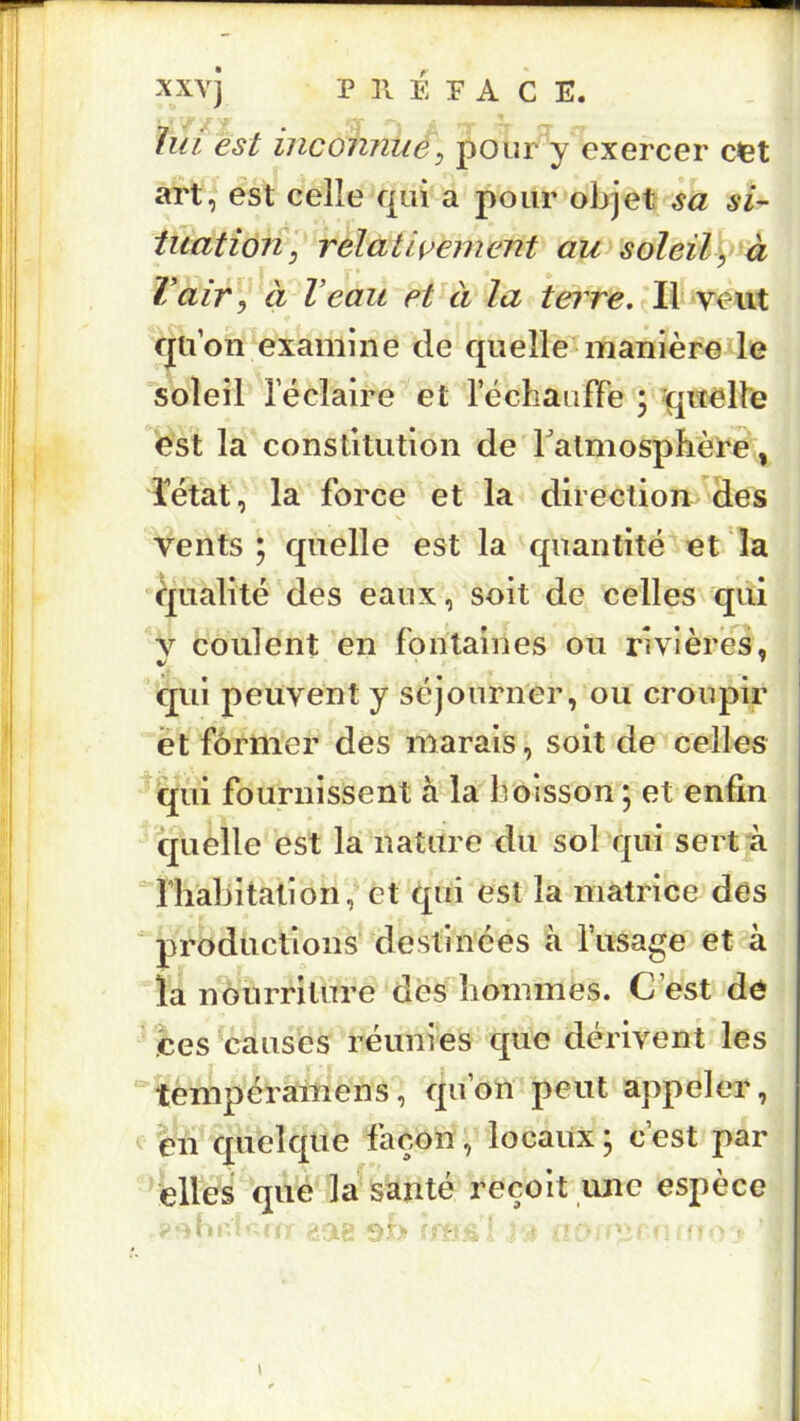 AXvJ P ]l E P A C E. lui est inconnue, pour y exercer cfet art^ est celle qui a pour objet sa si- tuation, relativement awsoleilÿà Vair, à Veau et à la tej're. Il veut qu’on examine de quelle^manière le soleil l’éclaire et l’échauffe 5 quelle est la constitution de TatmosphèPe, îétat, la force et la direction des \ vents 5 quelle est la quantité et la qualité des eaux, soit de celles qui V coulent en fontaines ou rivières, qui peuvent y séjourner, ou croupir et former des marais, soit de celles qui fournissent à la boisson ; et enfin quelle est la nature du sol qui sert à “Th'abitatîon, et qui'est la matrice des productions destinées à l’usage et à la nourriture des hommes. C’est de ces causes réunies que dérivent les tempéraiiiens, qu’on peut appeler, ^ en quelque façon, locaux ; c’est par elles que la santé reçoit une espèce