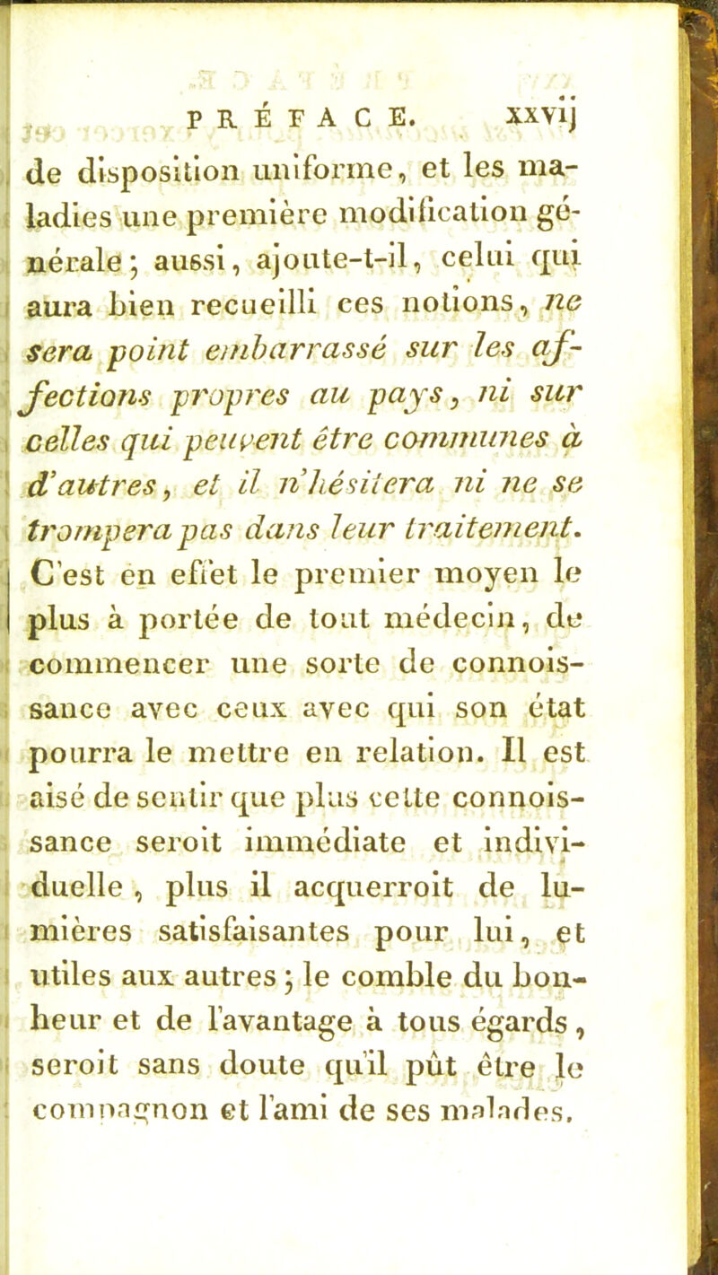 . ,, P R É F A C E. Xxvij ;i de disposition uniforme, et les ma- 1 ladies une première modification gè- I nérale; aussi, ajoute-t-11, celui qui I aura^Lien recueilli ces notions, n& I sera point embarrassé sur les aj- \ J'ections propices au pays, ni sur I celles qui peuvent être cammimes à ! d'autres, et il nhésiiera ni ne se i trompera pas dans leur traitement. j C est en effet le premier moyen le plus à portée de tout médecin, de -( commencer une sorte de connois- j sauce avec ceux avec qui son état ( pourra le mettre en relation. Il est . aisé de sentir que plus cette connois- . sance seroit immédiate et Indlvi- i duelle , plus il acquerrolt de lu- I mlères satisfaisantes pour lui, çt i utiles aux autres : le comble du bon- I heur et de l’avantage à tous égards, i seroit sans doute qu’il put être le : comnn^non et l’ami de ses malades.