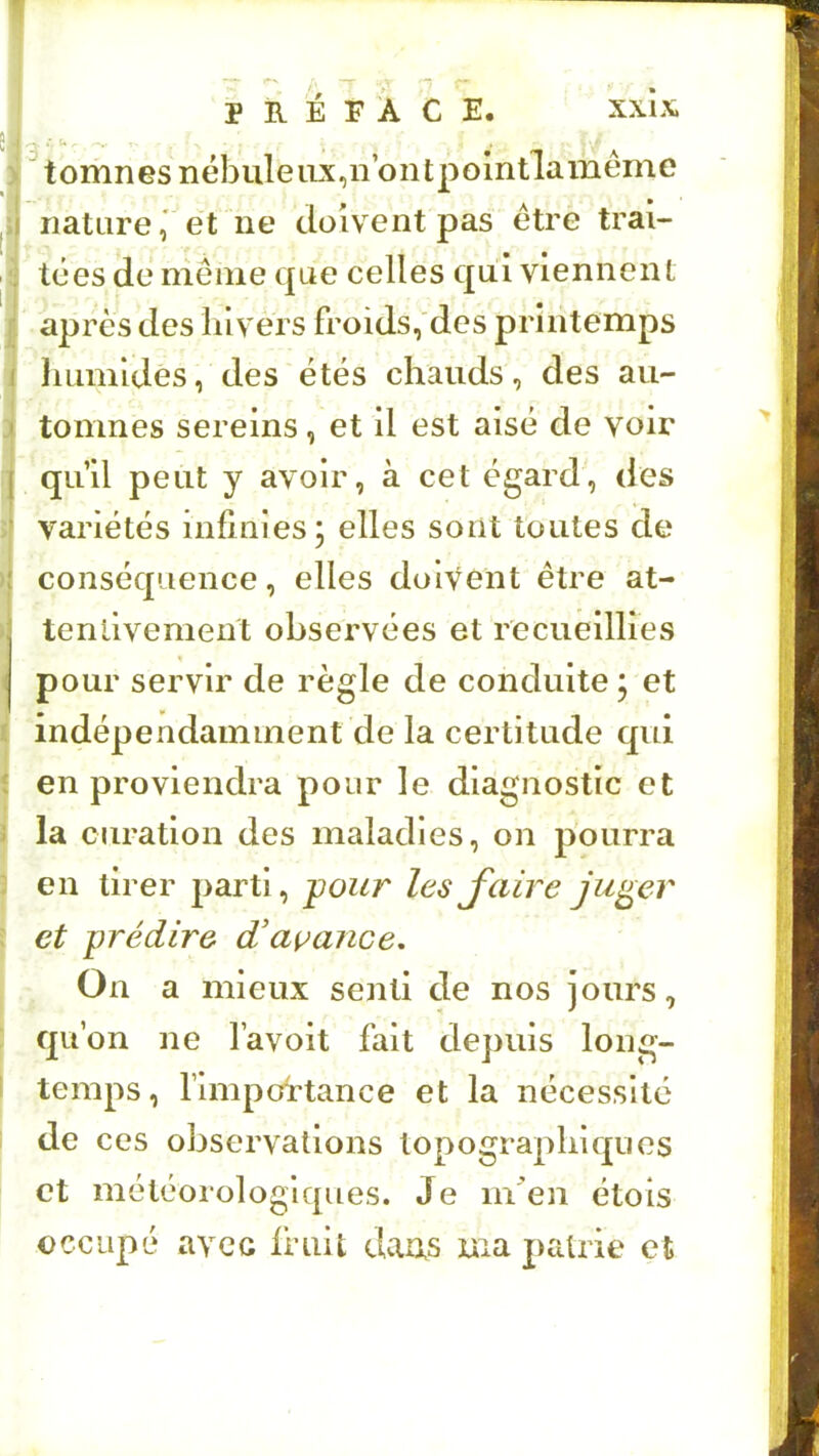 tomnGsnébuleiix,nont2:>omtlaméme nature,' et ne doivent pas être trai- tées dé nienie que celles qui viennent après des hivers froids, des printemps Immldés, des étés chauds, des au- tomnes sereins, et il est aisé de voir qu’il peut y avoir, à cet égard, des variétés infinies; elles sont toutes de conséquence, elles doivent être at- tentivement observées et recueillies pour servir de règle de conduite; et indépendamment de la certitude qui en proviendra pour le diagnostic et la curation des maladies, on pourra en tirer parti, pour lesaire ju^er et prédire d'açance. On a mieux senti de nos jours, qu’on ne l’avoit fait depuis long- temps, rimpottance et la nécessité de ces observations topographiques et météorologiques. Je m^en étois occupé avec fruit darxs ma patrie et