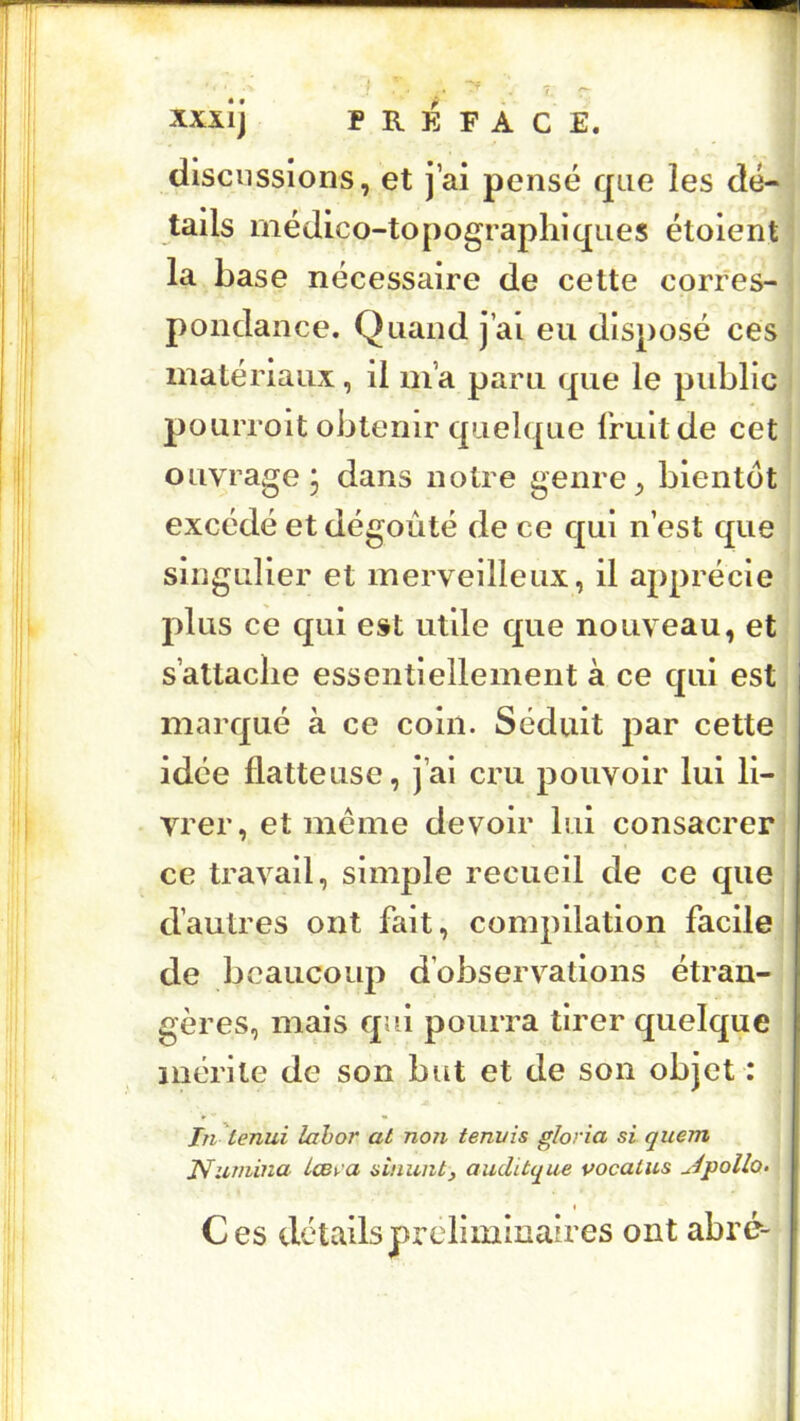XXXIJ PREFACE. discussions, et j’ai pensé que les dé- tails médico-topographiques étoient la base nécessaire de cette corres- pondance. Quand j’ai eu disposé ces matériaux, il m’a paru que le public pourroit obtenir quelque fruit de cet ouvrage, dans notre genre, bientôt excédé et dégoûté de ce qui n’est que singulier et merveilleux, il apprécie plus ce qui est utile que nouveau, et s’attache essentiellement à ce qui est marqué à ce coin. Séduit par cette idée flatteuse, j’ai cru pouvoir lui li- vrer, et meme devoir lui consacrer ce travail, simple recueil de ce que d’autres ont fait, compilation facile de beaucoup d’observations étran- gères, mais qui pourra tirer quelque mérite de son but et de son objet : Tn 'tenui lahor at non tennis gloria si quem JVurnina Icst-'a sinuntj auditque vocatus u^pollo» Ces détailspxxdiminaires ont abré--