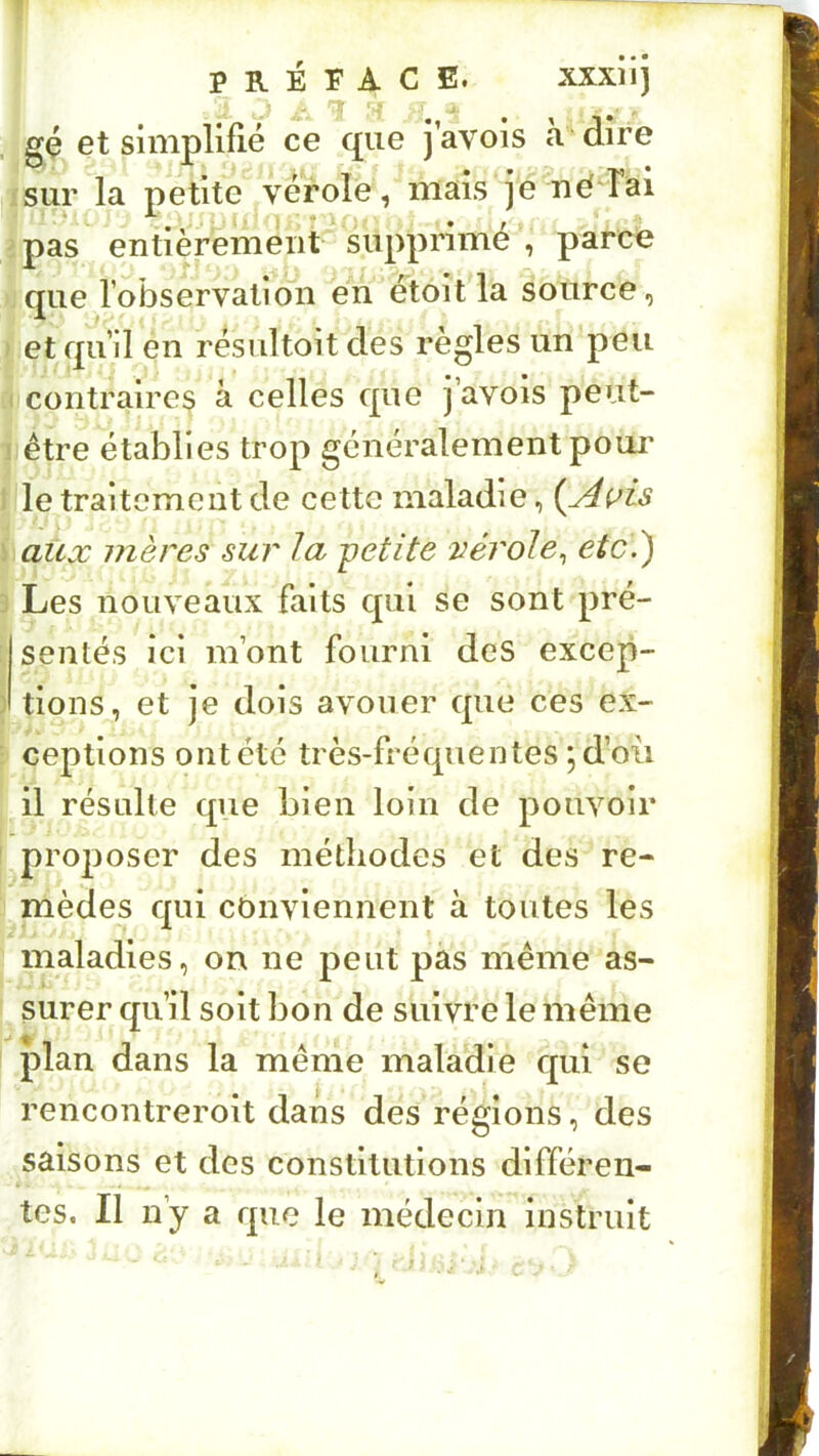 PRÉFACE. xxxiij gç et simplirié ce que j avois h dire sur la petite vérole, niais je néd’ai pas entièrement supprime , parce que robservation en étoitla source, et quH en résultoit des règles un peu contraires à celles que j’avois peut- être établies trop généralement poui' le traitement de cette maladie, aux mères sur la -petite vérole^ etci) Les nouveaux faits qui se sont pré- sentés ici m’ont fourni des excep- tions, et je dois avouer que ces ex- ceptions ont été très-fréquentes 5 d’oii il résulte que bien loin de pouvoir pro^ioser des méthodes et des re- mèdes qui conviennent à toutes les maladies, on ne peut pàs meme as- surer qu’il soit bon de suivre le même plan dans la même maladie qui se rencontreroit dans des régions, des saisons et des constitutions différen- tes. Il n’y a que le médecin instruit