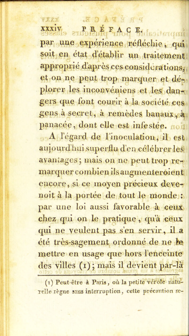 If. xxxiv É P A c E. U par une expérience réfléchie, quii *# ■ un traitement 1] approprié daprès ces considérationay.j et on ne peut trop «marquer et dé^v plorer les inconvéniens et les dan-; gers que font courir à la société ces gens à secret, à remèdes banaux, panacée, dont elle est infestée, non A l’égard de rinoculation, il est- aujourd’hui superflu d’en célébrer les' avantages ; mais on ne peut trop re-, ! maixpier combien ilsaugmenteroient encore, si ce moyen précieux deve- nuit à la portée de tout le mondej: par une loi aussi favorable à ceux I chez qui on le pratique, qu’à ceux qui ne veulent pas s’en sei'vir, il a été très-sagementj ordonné de ne ie mettre en usage que hors l’encelntè des villes (i); mais il devient par-la (i) Peut-être à Paris, où la petite ve'role natu- Tclle règne sans interruption, cette précaution sc-