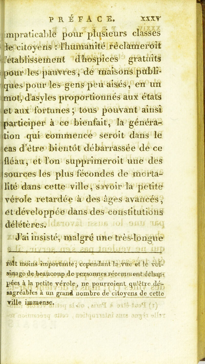 [!mpratica])lé poiir plusieurs classes ]deOcitoyeris ’T^humanité réclarnerôit i fétablissement d hospices gratîiits pour les pauvres ^ dé ' maisons publi- ques pour les'^gens peu aisés, en un naoty d’asyles proportionnés aux états et aux fortunes ; tous pouvant ainsi participer à ce bienfait, la'généra- tion «qui commence seroit dans le cas d’étre» bientôt débarrassée de ce fléau, et Ton supprimeroit une des sources les plus fécondes de morta- lité dans cette ville f savoir la ^petite vérole retardée à des âges avancés, et développée dans des constitutions délétères. ^ :£! J’ai insisté, malgré une trèsdongue fôlt moins importantéj cependant la,Vue et \h r'cÂ-' a^agc de beaucoup de personnes re'cemmmt échap-t pçes à la petite vérole^ ne pourroient qu’être dçV «agréables à un grand nombre de citoyens de cette Tille immense. ., _ . ^