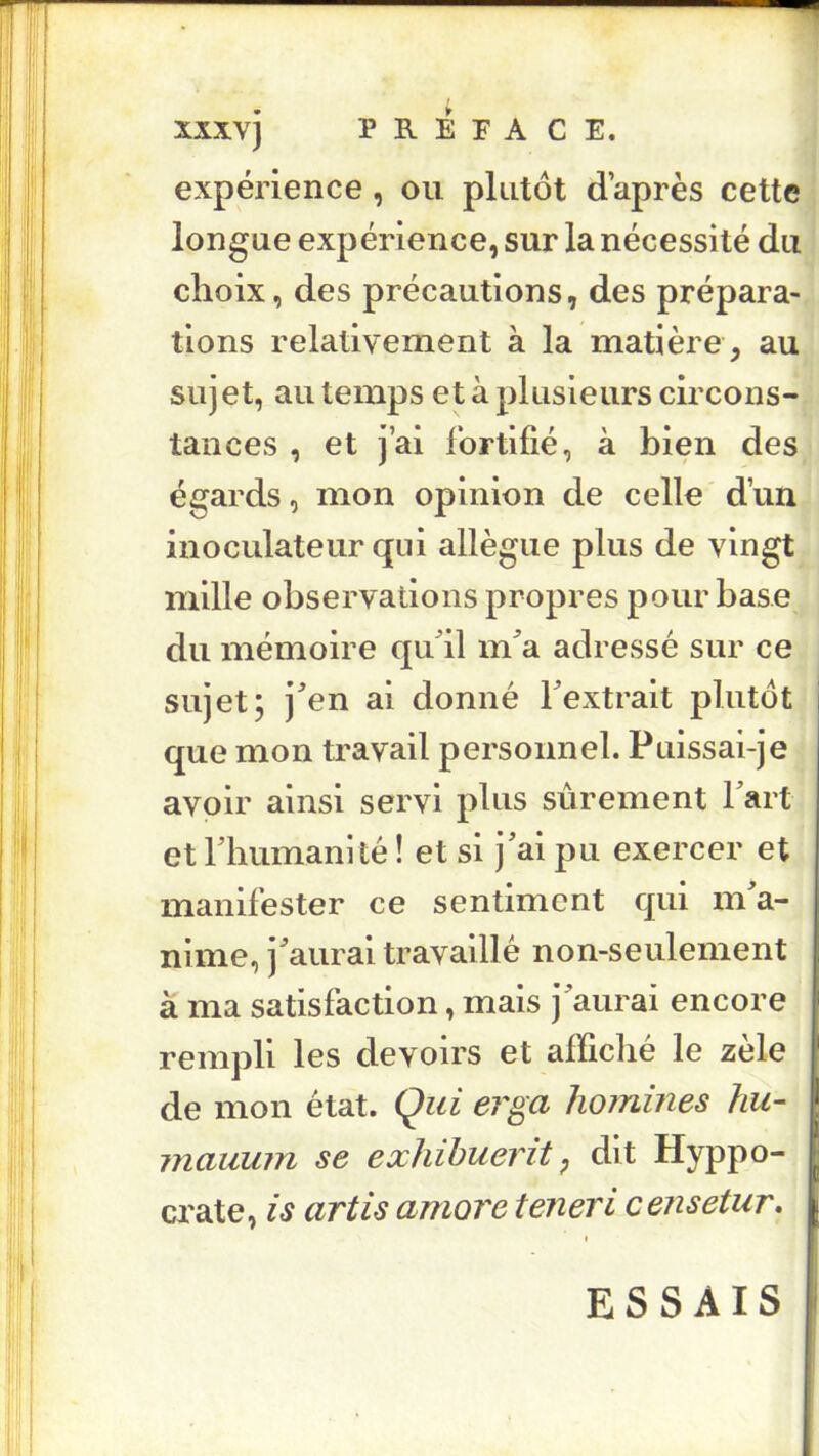 xxxvj P B. E F A CE. expérience , ou plutôt d’après cette longue expérience, sur la nécessité du choix, des précautions, des prépara- tions relativement à la matière , au sujet, au temps et à plusieurs circons- tances , et j’ai fortifié, à bien des égards, mon opinion de celle d’un inoculateur qui allègue plus de vingt mille observations propres pour base du mémoire qif il m^a adressé sur ce sujet; j^en al donné Fextralt plutôt que mon travail personnel. Puissai-je avoir ainsi servi plus sûrement Part et rhumanité ! et si j'ai pu exercer et manifester ce sentiment qui m a- nime, j'aurai travaillé non-seulement à ma satisfaction, mais j'aurai encore j rempli les devoirs et alficbé le zèle f de mon état. Qui erga hommes hu- .j inauuin se exhihuerit, dit Hyppo- P crate, is artis amore teneri censetur, |