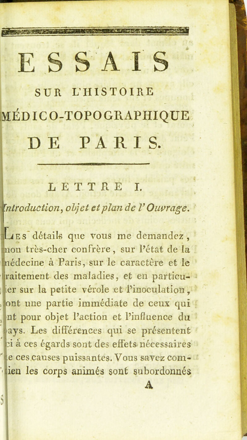 SUR L’HISTOIRE MÉD IC O-TOPO GRAPHIQUE, D E PARI S. LETTRE!. ^ introduction^ objet et plan de V Ouçrage, iLiEs~détails que vous me demandez, rjnon très-cher confrère, sur Pétat de la Ijnédecine à Paris, sur le caractère et le ijraitement des maladies, et en particu- * i jier sur la petite vérole et l’inoculation, ' ,;|ont une partie immédiate de ceux qui ‘ , 'nt pour objet l’action et l’influence du i'ays. Les différences qui se présentent ci à ces égards sont des effets-nécessaires 'île ces.causes puissantes. Vous savez corn- '•iien les corps animés sont subordonnés i A