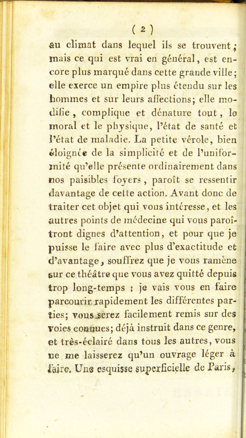 , (2) au climat dans lequel ils se trouvent ruais ce qui est vrai en général, est en- j core plus marqué dans cette grande ville ; | elle exerce un empire plus étendu sur les hommes et sur leurs alîections; elle rao- • dilie , complique et dénature tout, lo moral et le physique, l’état de santé et ! l’état de maladie. La petite vérole, bien ! tiloignie de la simplicité et de l’unifor- mité qu’elle présente ordinairement dans nos paisibles loyers , paroît se ressentir davantage de cette action. Avant donc de traiter cet objet qui vous intéresse, et les autres points de médecine qui vous paroi- tront dignes d’attention, et pour que je puisse le faire avec plus d’exactitude et d’avantage, souffrez que je vous ramène , sur ce théâtre que vous avez quitté depuis trop long-temps : je vais vous en faire parcourir, rapidement les différentes par- ties; vousjèrez facilement remis sur des voies eouuues; déjà instruit dans ce genre, et très-éclairé dans tous les autres, vous I ne me laisserez qu’un ouvrage léger à | iàKe, Uns esquisse supcxficielle de Paris,