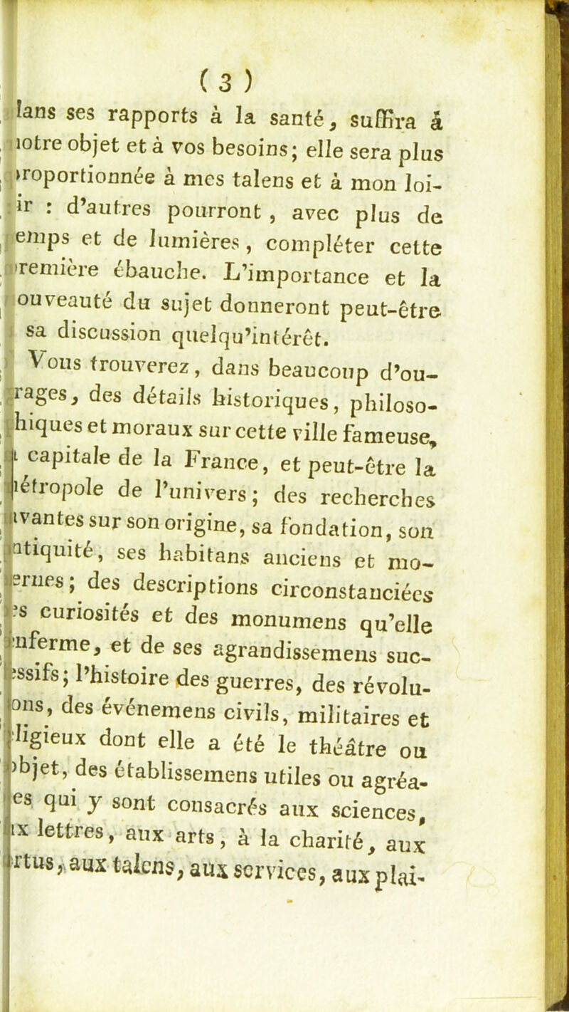 ■lans ses rapports à la santé, suffira â jiotre objet et à vos besoins ; elle sera plus .proportionnée à mes talens et à mon loi- îir : d’autres pourront , avec plus de |lemps et de lumières, compléter cette jremière ébauché. L’importance et la ouveauté du sujet donneront peut-être sa discussion qiielqu’intérêt. Vous trouverez, dans beaucoup d’ou- rages, des détails historiques, pliiloso- hiques et moraux sur cette ville fameuse, I capitale de la France, et peut-être la létropole de l’univers; des recherches ivantes sur son origine, sa fondation, son atiquité, ses habitans anciens et nio- srnes ; des descriptions circonstanciées .^s curiosités et des monumens qu’elle ■nferme, et de ses agrandissemeus suc- îssifs; l’histoire des guerres, des révolu- ons, des événemens civils, militaires et ■Iigieux dont elle a été le théâtre ou îbjet, des établisseinens utiles ou agréa- es qui y sont consacrés aux sciences, IX lettres, aux arts, à la charité, aux rtus aux talens, aux services, a ux plai^