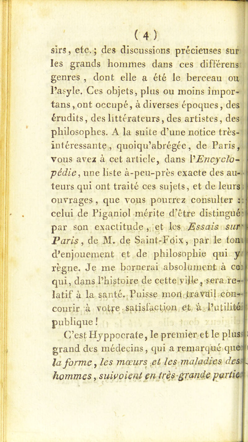 sirs, etc. ; des discussions précieuses sur les grands hommes dans ces différens genres , dont elle a été le berceau ou Pasyle. Ces objets, plus ou moins impor- tans, ont occupé, à diverses époques, des érudits, des littérateurs, des artistes, des philosophes. A la suite d’une notice très- intéressante , quoiqu’abrégée, de Paris, vous avex à cet article, dans VEncycîo^ pédie, une liste à-peu-près exacte des au- - teurs qui ont traité ces sujets, et de leurs, ouvrages, que vous pourrez consulter :;| celui de Piganiol mérite d’être distingué ^ par son exactitude ,,'.et les Essais | Paris, de M. de Saint-Fôix, par le tonil d^enjouemerit et de philosophie qui y I règne. Je me bornerai absolument à coi qui, dans l’histoire de cette|vijle, sera re- latif à la santé.;puisse moq.travàil.con- courir à votre satisfaction et. l’utilité:; T * - 4 publique ! C’est Hjppocrate, le premier et le plus> grand des médecins, qui a remarqué.que’ la forme, les mœurs pt les maladies, des^ hommes, suivoient en très-grande partie^
