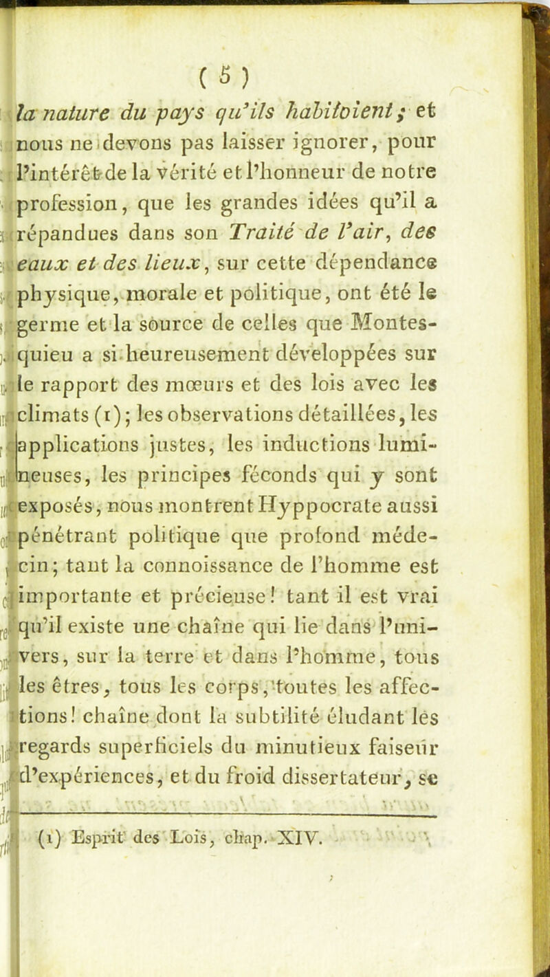 \lanature du pays qidils habiioîent; üjDous ne)devons pas laisser ignorer, pour irl’intérêtrde la vérité et l’honneur de notre •Il profession, que les grandes idées qu’il a Îrépandues dans son Traité de Vair, des eaux et des lieux ^ sur cette dépendance physique, morale et politique, ont été le ( 'germe et'la source de celles que Montes- )|quieu a si-heureusement développées sur uile rapport des mœurs et des lois avec les i[f climats (i) ; les observations détaillées, les applications justes, les inductions lumi- neuses, les principes féconds qui y sont exposés, nous montrent Hyppocrate aussi Q|pénétrant politique que profond méde- f cin; tant la connoissance de l’homme est [importante et précieuse! tant il est vrai qu’il existe une chaîne qui lie dans*l’uni- vers, sur la terre et dans l’homme, tous les êtres, tous les corps,-toutes les affec- tions! chaîne dont l'a subtilité éludant lés regards superhciels du minutieux faiseur d’expériences, et du froid divssertateuf, sc \ ^ 4 (î) Esprit’ des'Lois, drap. - XIV.