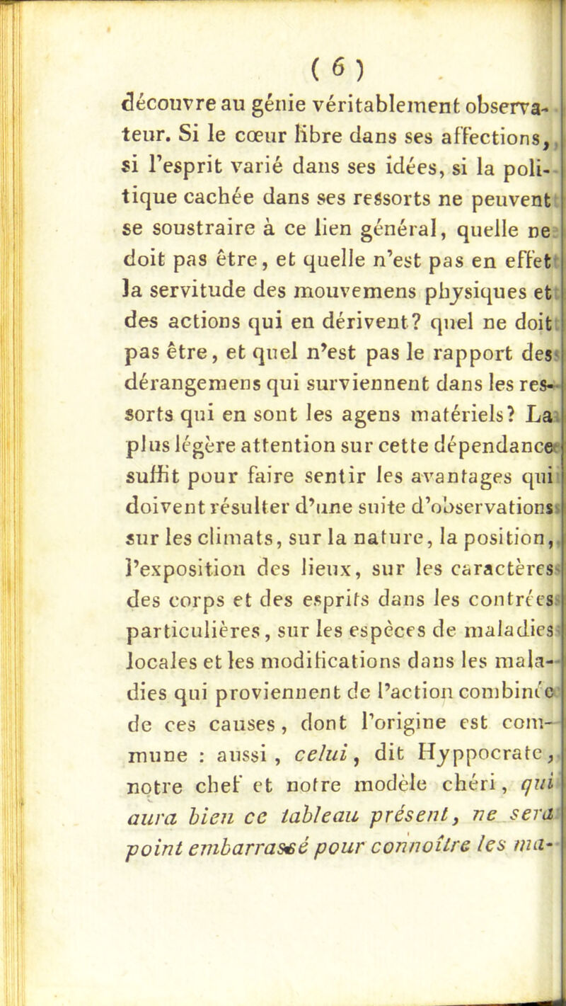 découvre au génie véritablement observa-^i^ leur. Si le cœur libre dans ses affections, ^ si Tesprit varié dans ses idées, si la poli-^ tique cachée dans ses ressorts ne peuvent se soustraire à ce lien général, quelle ne* doit pas être, et quelle n’est pas en effet la servitude des mouvemens physiques et des actions qui en dérivent? quel ne doit* pas être, et quel n’est pas le rapport desi dérangemens qui surviennent dans les res-> sorts qui en sont les agens matériels? La= plus légère attention sur cette dépendanca suffit pour faire sentir les avantages qui doivent résulter d’une suite d’observations sur les climats, sur la nature, la position, l’exposition des lieux, sur les caractères! des corps et des esprits dans les contréesi particulières, sur les espèces de maladies^ locales et les modilications dans les mala- dies qui proviennent de l’action conibinéo» de ces causes, dont l’origine est com- mune : aussi, celui ^ dit Hjppocrate,, notre chef et notre modèle chéri, qiii\ aura bien ce tableau présent y ne_sera point embarrassé pour connaître les ma--