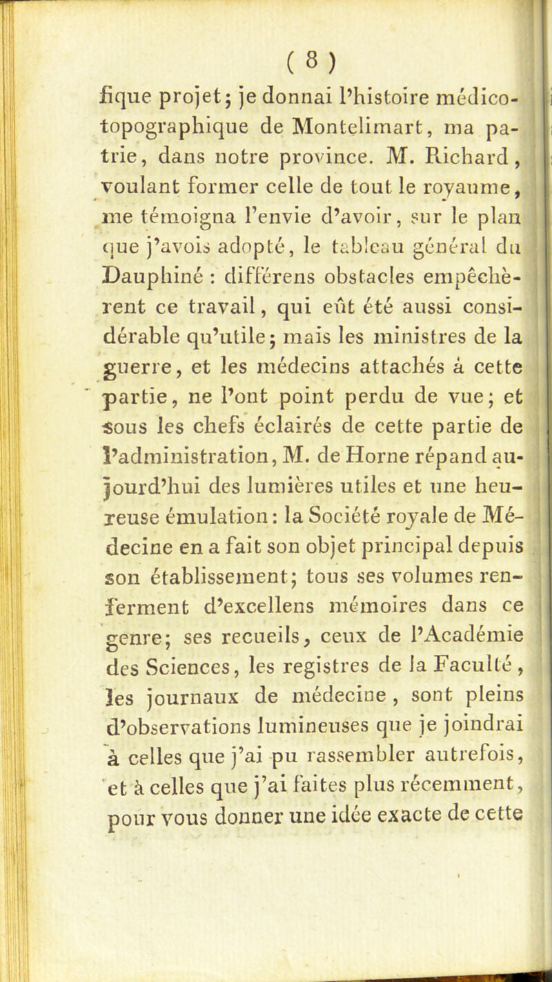 fique projet; je donnai l’histoire médico- topographique de Montelimart, ma pa- trie, dans notre province. M. Richard, voulant former celle de tout le royaume, i me témoigna l’envie d’avoir, sur le plan cjue j’avois adopté, le tableau général du Dauphiné : différens obstacles empêchè- rent ce travail, qui eût été aussi consi- dérable qu’utile; mais les ministres de la guerre, et les médecins attachés à cette partie, ne l’ont point perdu de vue; et ■ «ous les chefs éclairés de cette partie de l’administration, M. de Home répand au- jourd’hui des lumières utiles et une heu- reuse émulation : la Société rojale de Mé- i decine en a fait son objet principal depuis , son établissement; tous ses volumes ren- ferment d’excellens mémoires dans ce 1 eenre; ses recueils, ceux de l’x\cadémie G T ^ \ des Sciences, les registres de la Faculté , les journaux de médecine , sont pleins d’observations lumineuses que je joindrai à celles que j’ai pu rassembler autrefois, 'et à celles que j’ai faites plus récemment, pour vous donner une idée exacte de cette