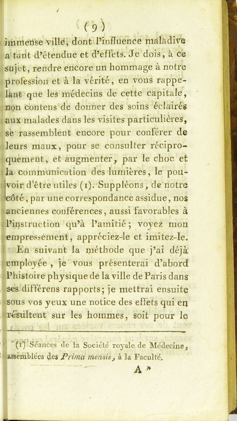 îmmeiise villei dont l’influence maladive a't^rit d’étendue et d’effets. Je dois, à ce sujet, rendre encore un hommage à notre profession et à la vérité, en vous rappe- lant que les médecins de cette capitale, non contens de donner des soins éclairés aux malades dans les visites particulières, se rassemblent encore pour conférer de leurs maux, pour se consulter récipro- quèment, et augmenter, par le choc et ' la communication des lumières, le pou- voir d’être utiles (i).'Suppléons, de'notre côté, par une correspondance assidue, nos )anciennes conférences, aussi favorables à ! l’instruction qu’à l’amitié; voyez mon i empressement, appréciez-le et imitez-le. i En suivant la méthode que j’ai déjà employée, je'vous présenterai d’abord ■ l’histoire physique de la ville de Paris dans ses différens rapports; je mettrai ensuite lu sous vos yeux une notice des effets qui eu ,Mrésiiltent sur les hommes, soit pour le J] '(i*)’Séances de la Société ro^'alc de Médecine, i «Assemblées des Prima inenau, à la Faculté.