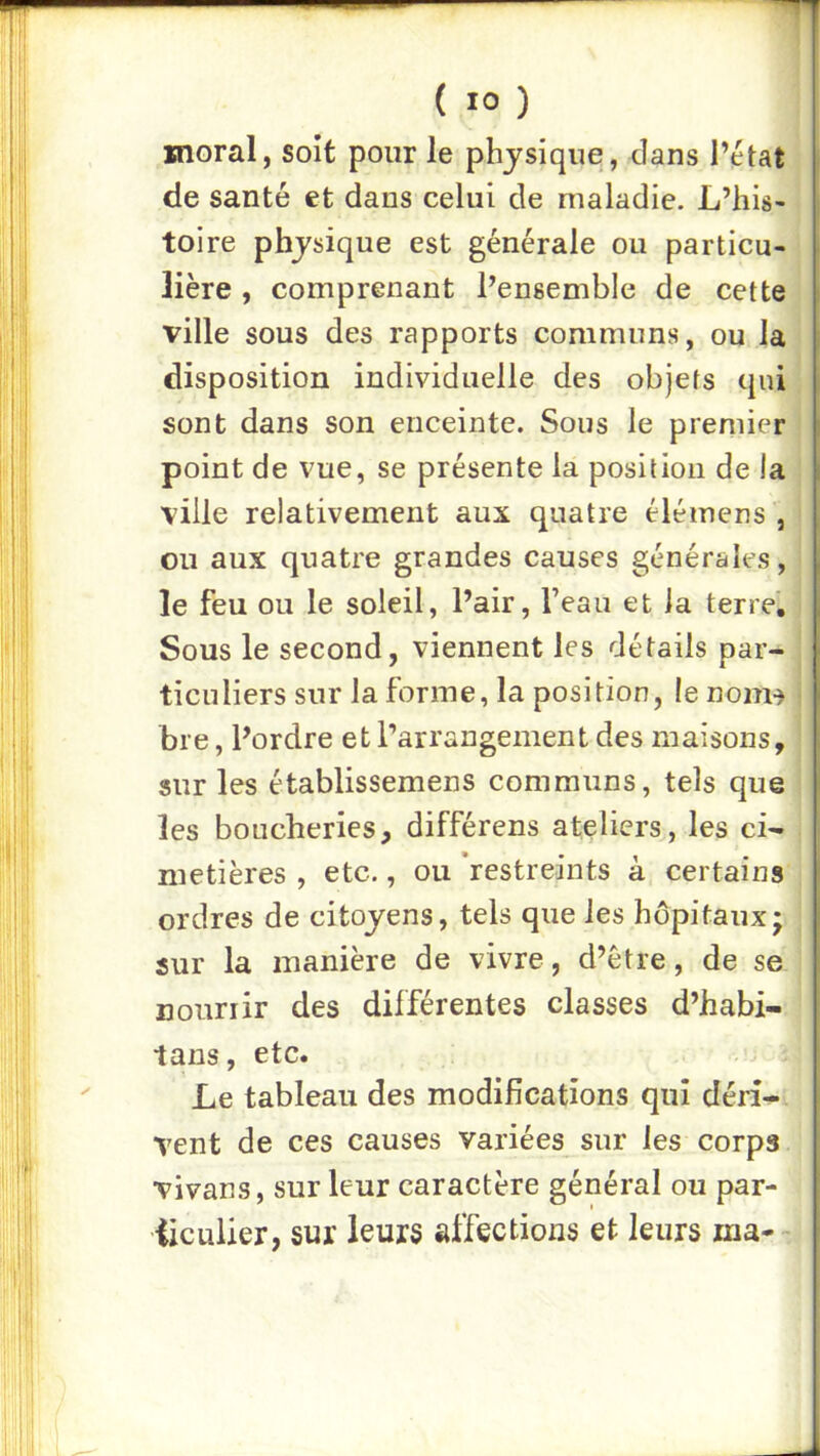 moral, soit pour le physique, dans l’état de santé et dans celui de maladie. L’his- toire phjsique est générale ou particu- lière , comprenant l’ensemble de cette ville sous des rapports communs, ou la disposition individuelle des objets qui sont dans son enceinte. Sous le premier point de vue, se présente la position de la ville relativement aux quatre élémens , ou aux quatre grandes causes générales, le feu ou le soleil, l’air, l’eau et la terre. Sous le second, viennent les détails par- ticuliers sur la forme, la position, le nom-) bre, l’ordre et l’arrangement des maisons, sur les établissemens communs, tels que les boucheries, différens ateliers, les ci- metières , etc., ou 'restreints à certains ordres de citoyens, tels que les hôpitaux; sur la manière de vivre, d’être, de se nourrir des différentes classes d’habi- tans, etc. Le tableau des modifications qui déri- vent de ces causes variées sur les corps vivans, sur leur caractère général ou par- iiculier, sur leurs affections et leurs ina-~