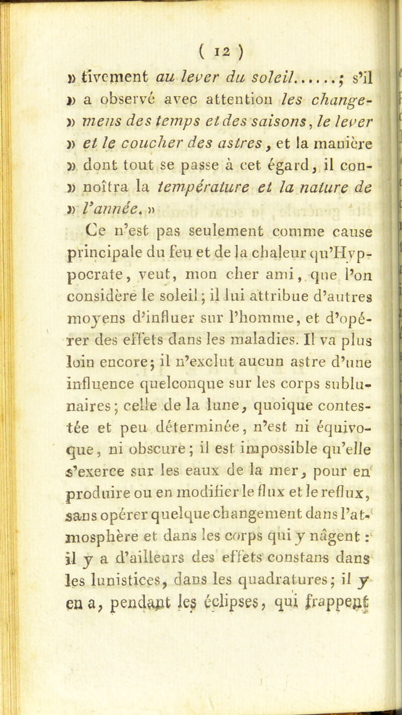 )) tivcment au lei^er du soleil ; s’il J) a observé avep attention les change- ai) mens des temps et des saisons, le leoer îl » et le coucher des astres, et la manière )) dont tout se passe à cet égard, il con- )) noîtra la température et la nature de )) Vannée. )> Ce n’est pas seulement comme cause principale du feu et de ]a chaleur qu’Hyp- pocrate, veut, mon cher ami, que l’on considère le soleil ; il lui attribue d’autres moj^ens d’influer sur l’homme, et d’opé- rer des effets dans les maladies. II va plus loin encore; il n’exclut aucun astre d’une influence quelconque sur les corps sublu- naires; celle de la lune, quoique contes- tée et peu déterminée, n’est ni équivo- que, ni obscure; il est impossible qu’elle s’exerce sur les eaux de la mer, pour en' produire ou en modifier le flux et le reflux, sans opérer quelque changement dans Fat-' mosphère et dans les corps qui y nagent :• il y a d’ailleurs des effets constans danS les lunistices, dans les quadratures; il y en a; pendant le§ éclipses, qui frappeaf |