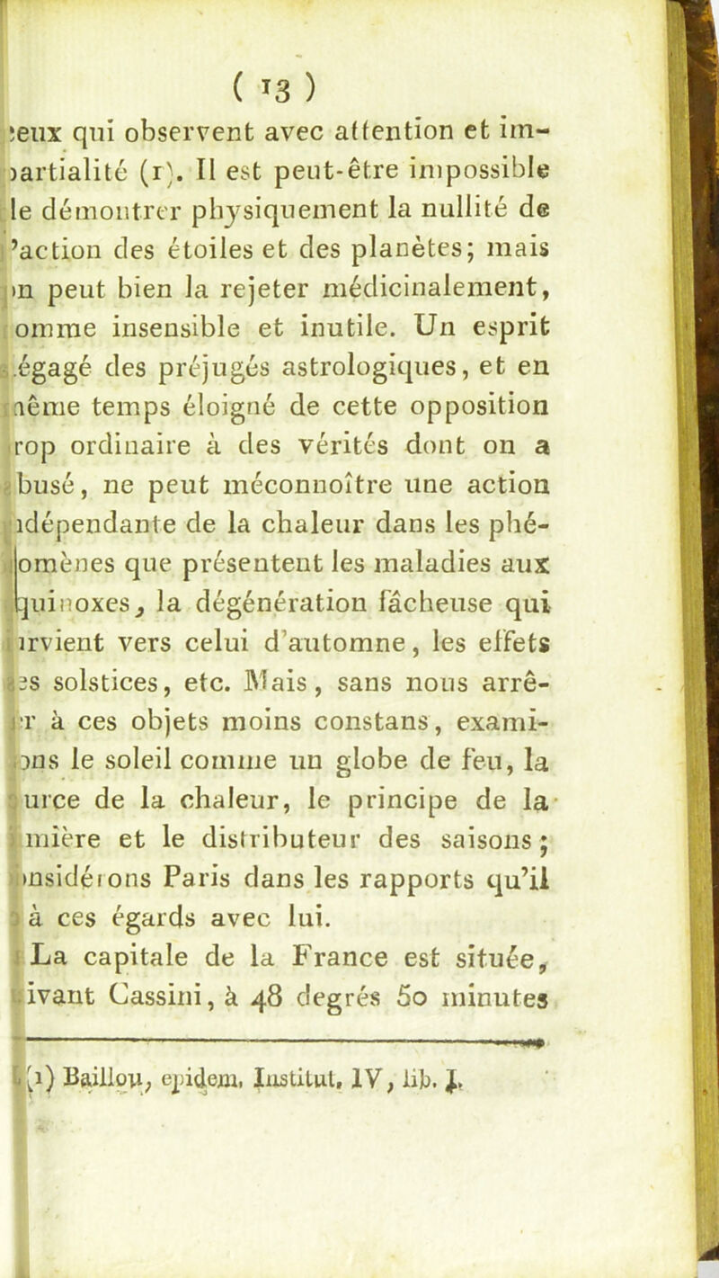 ;eux qui observent avec attention et im- partialité (r). Il est peut-être impossible [le démontrer physiquement la nullité de l’action des étoiles et des planètes; mais pn peut bien la rejeter médicinalement, roinme insensible et inutile. Un esprit i.égagé des préjugés astrologiques, et en îaême temps éloigné de cette opposition -rop ordinaire à des vérités dont on a gbusé, ne peut méconnoître une action ^■idépendante de la chaleur dans les phé- iiomènes que présentent les maladies aux .quinoxes^ la dégénération fâcheuse qui iirvient vers celui d’automne, les effets ^3s solstices, etc. JMais, sans nous arrê- rr à ces objets moins constans, exami- nons le soleil comme un globe de feu, la ^urce de la chaleur, le principe de la- Minière et le distributeur des saisons; Il . . ’ »nsidétons Paris dans les rapports qu’il à ces égards avec lui. iLa capitale de la France est située, ivant Cassini, à 48 degrés 5o minutes yi) Baülori; epidejn. îiistilul, IV, li);). J, -wm.