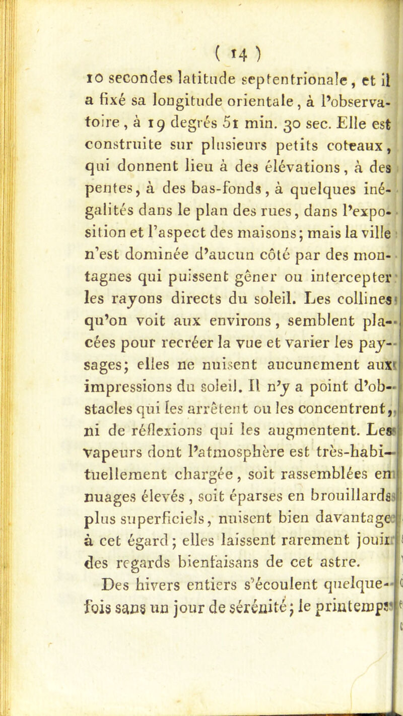 10 secondes latitude septentrionale, et il a fixé sa longitude orientale, à l’observa- toire , à 19 degrés 5t min. 30 sec. Elle est construite sur plusieurs petits coteaux, qui donnent lieu à des élévations, à des pentes, à des bas-fonds, à quelques iné- galités dans le plan des rues, dans l’expo- sition et l’aspect des maisons ; mais la ville ■ n’est dominée d’aucun côté par des mon- tagnes qui puissent gêner ou intercepter’ les rayons directs du soleil. Les collines! qu’on voit aux environs, semblent pIa-« cées pour recréer la vue et varier les pay— ' sages; elles ne nuisent aucunement auxt impressions du soleil. Il n’y a point d’ob—t stades qui les arrêtent ou les concentrent ni de réflexions qui les augmentent. Les^l vapeurs dont l’atmosphère est très-habi- tuellement chargée , soit rassemblées eni nuages élevés , soit éparses en brouillardss plus superficiels, nuisent bien davantage*,' à cet égard; elles laissent rarement jouiirii des regards bienfaisans de cet astre. Des hivers entiers s’écoulent quelque--H fois sans un jour de sérénité ; le printemps^