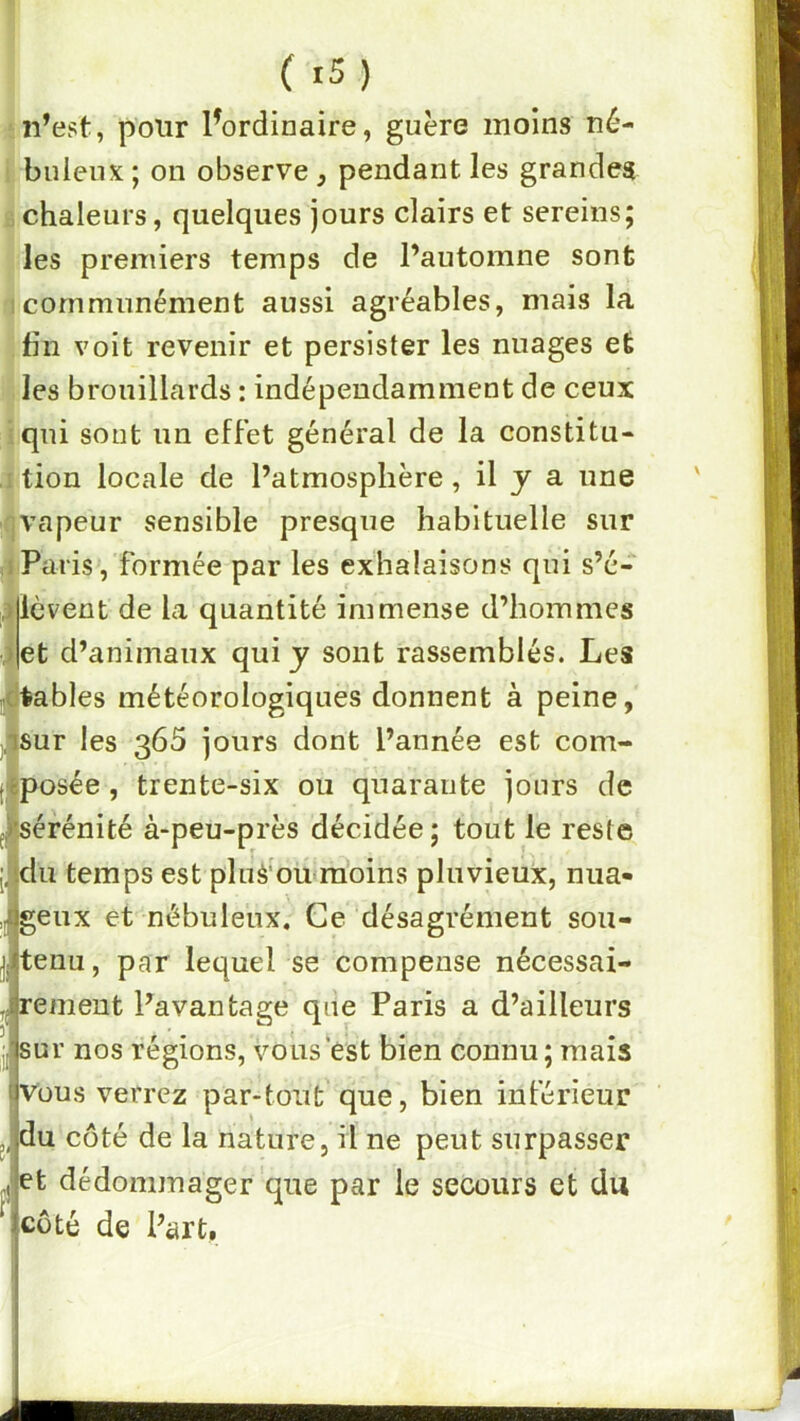 n’est, pour l^ordinaire, guère moins né- buleux ; on observe, pendant les grandes chaleurs, quelques jours clairs et sereins; les premiers temps de l’automne sont 1 communément aussi agréables, mais la tin voit revenir et persister les nuages et les brouillards : indépendamment de ceux qui sont un effet général de la constitu- I tion locale de l’atmosphère, il y a une (Vapeur sensible presque habituelle sur 1 Paris, formée par les exhalaisons qui s’é- lèvent de la quantité immense d’hommes et d’animaux qui y sont rassemblés. Les notables météorologiques donnent à peine, ^isur les 365 jours dont l’année est com- (•eposée, trente-six ou quarante jours de fjl’sérénité à-peu-près décidée; tout le reste l.'idu temps est pluS'ou»raoins pluvieux, nua- 4genx et nébuleux. Ce désagrément sou- tenu, par lequel se compense nécessai- rement l’avantage qne Paris a d’ailleurs jj sur nos régions, vous‘est bien connu; mais Vous verrez par-tout que, bien inférieur du côté de la nature, il ne peut surpasser et dédommager'que par le secours et du coté de Part,