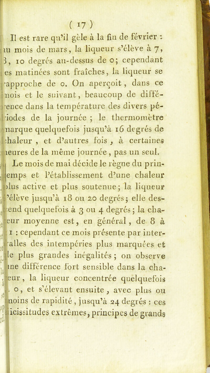 II est rare qu’il gèle à la fin de février : lu mois de mars, la liqueur s’élève à 7, 3, 10 degrés au-dessus de o; cependant es matinées sont fraîches, la liqueur se 'approche de o. On aperçoit, dans ce uois et le suivant, beaucoup de difté- •ence dans la température des divers pé- riodes de la journée ; le thermomètre ijuarque quelquefois jusqu’à 16 degrés de iîhaleur , et d’autres fois j à certaines leures de la même journée , pas un seul. Le mois de mai décide le règne du priu- emps et l’établissement d’une chaleur )lus active et plus soutenue; la liqueur ’élève jusqu’à 18 ou 20 degrés; elle des- ;end quelquefois à 3 ou 4 degrés ; la cha- jeur moyenne est, en général , de 8 à I : cependant ce mois présente par inter- alles des intempéries plus marquées et le plus grandes inégalités ; on observe ne dilférence fort sensible dans la cha- ur, la liqueur concentrée quelquefois o, et s’élevant ensuite , avec plus ou oins de rapidité , jusqu’à 24 degrés : ces ^Jlicissitudes extrêmes, principes de grands li'