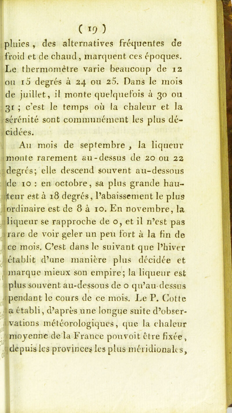; pluies, des alternatives fréquentes de (froid et de chaud, marquent ces époques. Le thermomètre varie beaucoup de 12 ou i5 degrés à 24 ou 25. Dans le mois de juillet, il monte quelquetbis à 30 ou 31 ; c’est le temps où la chaleur et la ) sérénité sont communément les plus dé- l'cidées. Au mois de septembre , la liqueur (monte rarement au-dessus de 20 ou 22 2degrés; elle descend souvent au-dessous Idc 10 : en octobre, sa plus grande hau- |j|teur est à 18 degrés, l’abaissement le plus ! ordinaire est de 8 à 10. En novembre, la liqueur se rapproche de o, et il n’est pas rare de voir geler un peu fort à la fin de ce mois. C’est dans le suivant que l’hiver iétablit d’une manière plus décidée et marque mieux son empire; la liqueur est plus souvent au-dessous de o qu’au-dessus pendant le cours de ce mois. Le P. Cotte 1a établi, d’après une longue suite d’obser- vations météorologiques, que la chaleur moyenne de la France pou voit être fixée, ,« de puis les provinces les plus méridionales,