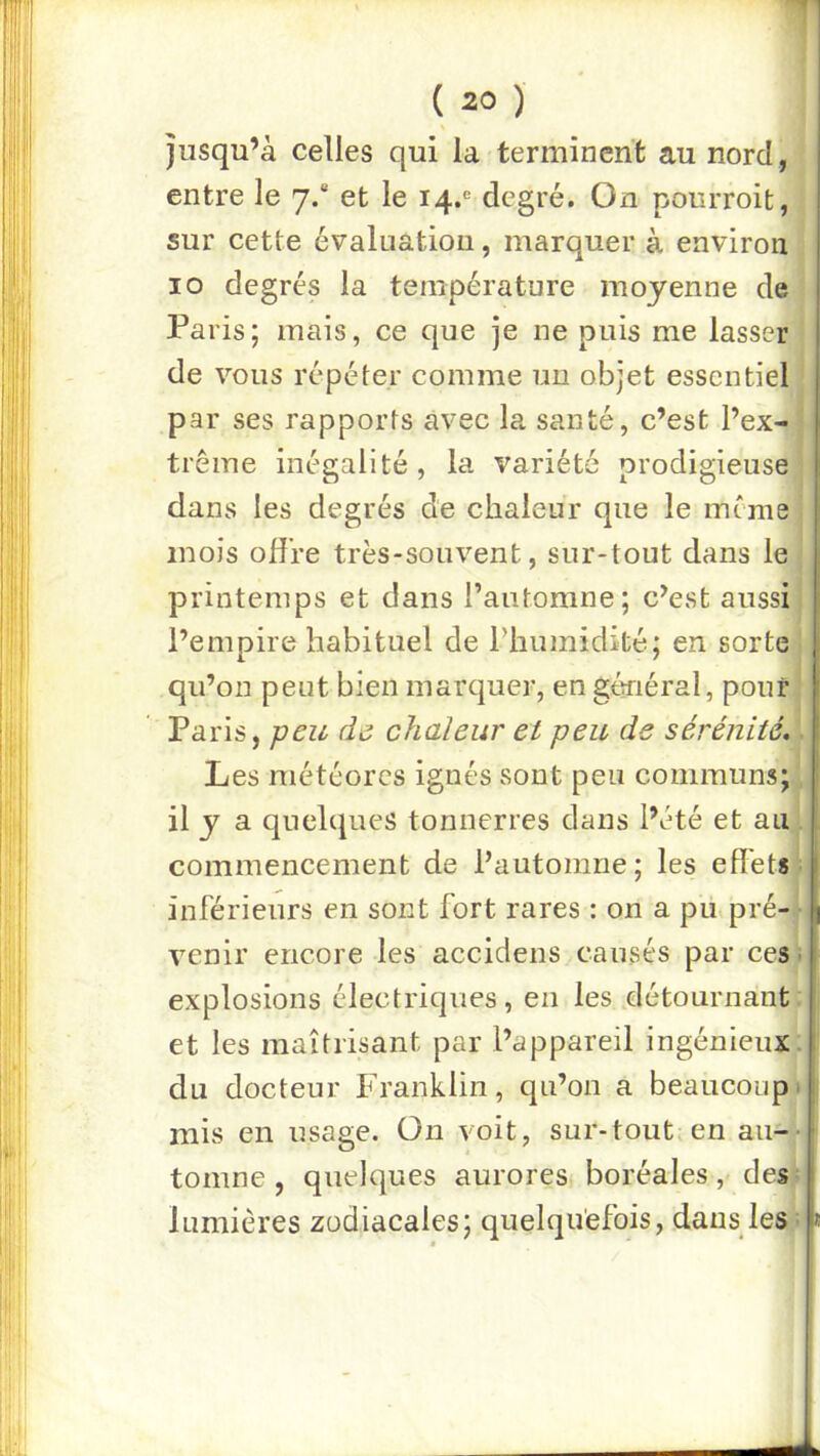 \ jusqu’à celles qui la terminent au nord , entre le 7.“ et le 14.® degré. On pourroifc, sur cette évaluation, marquer à environ 10 degrés la température moyenne de Paris; mais, ce que je ne puis me lasser de vous répéter comme un objet essentiel par ses rapports avec la santé, c’est l’ex- trême inégalité , la variété prodigieuse dans les degrés de chaleur que le même mois offre très-souvent, sur-tout dans le printemps et dans faiitomne; c’est aussi l’empire habituel de l’humidité; en sorte qu’on peut bien marquer, en général, pouf Paris, peu de chaleur et peu de sérénité.. Les météores ignés sont peu communs; 11 y a quelques tonnerres dans l’été et au . commencement de l’automne; les effets ^ inférieurs en sont fort rares : on a pu>pré- • venir encore les accidens causés par ces ■ explosions électriques, en les détournant; et les maîtrisant par l’appareil ingénieux; du docteur Franklin, qu’on a beaucoup 1 mis en usage. Ün voit, sur-tout en au-- tourne, quelques auroresi boréales, des? lumières zodiacales; quelquefois, dans les =
