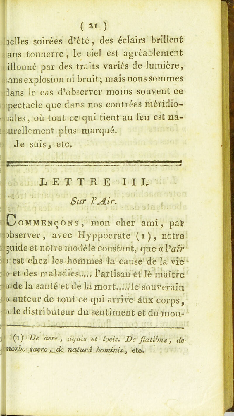 J ( 21 ) belles soirées d’été, des éclairs brillent 3 ans tonnerre , le ciel est agréablement cillonné par des traits variés de lumière, â;ans explosion ni bruit; mais nous sommes ijlans le cas d’observer moins souvent ce ]ipectacle que dans nos contrées méridio- ■3iales, où tout ce qui tient au feu est na- :5;urellement plus marqué. ) Je suis, etc. lar:,.; ■!.. '. ■ ' ■» r:rr=s l .b - LETTRE I I E ■ ' ^ Sur rAir. > . \ Commençons, mon cher ami, pat observer , avec Hjppocrate ( i ), notre ^uide et notre modèle constant, que « Vair > est chez les hommes la cause de la vie* •r et des maladies..,.. Partisan ét lè maître' I) de la santé et de la mort....vie souverain t> auteur de tout ce qui arrive âux corps, :o. le distributeur du sentiment et du moU' - ' ■ aere , dquis et locis. De Jlatibus, de Tiorho .saero ^de ncUuo'â Iwnùnis , étc^