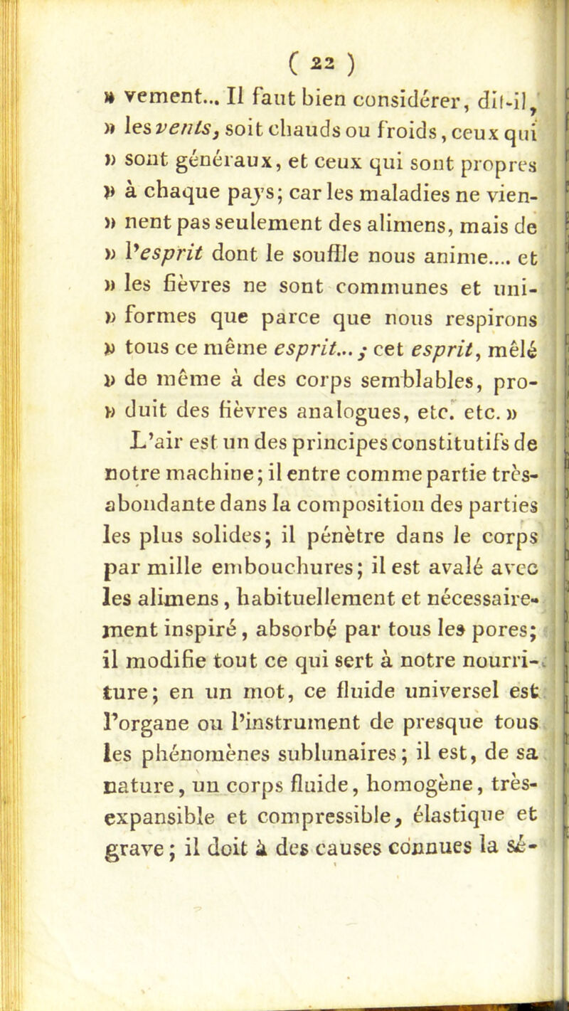 )* veulent... Il faut bien considérer, dl(-i), )» les vents J soit chauds ou froids, ceux (^ui )) sont généraux, et ceux qui sont propres V à chaque pajs; caries maladies ne vien- » nent pas seulement des alimens, mais de )) X^esprit dont le souffle nous anime.... et » les fièvres ne sont communes et uni- formes que parce que nous respirons >i tous ce même esprit...^ cet esprit^ mêlé J) de même à des corps semblables, pro- duit des fièvres analogues, etc. etc.» L’air est un des principes constitutifs de notre machine ; il entre comme partie très- abondante dans la composition des parties les plus solides; il pénètre dans le corps par mille embouchures; il est avalé avec les alimens, habituellement et nécessaire- ment inspiré, absorbé par tous les pores; il modifie tout ce qui sert à notre nourri-, ture; en un mot, ce fluide universel est l’organe ou l’instrument de presque tous les phénomènes sublunaires; il est, de sa nature, un corps fluide, homogène, très- expansible et compressible, élastique et grave ; il doit à des causes connues la sé-